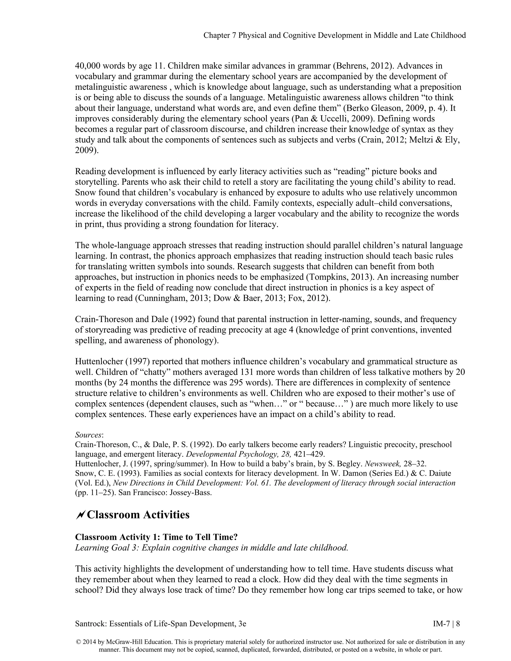Chapter 7 Physical and Cognitive Development in Middle and Late Childhood
Santrock: Essentials of Life-Span Development, 3e IM-7 | 8
© 2014 by McGraw-Hill Education. This is proprietary material solely for authorized instructor use. Not authorized for sale or distribution in any
manner. This document may not be copied, scanned, duplicated, forwarded, distributed, or posted on a website, in whole or part.
40,000 words by age 11. Children make similar advances in grammar (Behrens, 2012). Advances in
vocabulary and grammar during the elementary school years are accompanied by the development of
metalinguistic awareness , which is knowledge about language, such as understanding what a preposition
is or being able to discuss the sounds of a language. Metalinguistic awareness allows children “to think
about their language, understand what words are, and even define them” (Berko Gleason, 2009, p. 4). It
improves considerably during the elementary school years (Pan & Uccelli, 2009). Defining words
becomes a regular part of classroom discourse, and children increase their knowledge of syntax as they
study and talk about the components of sentences such as subjects and verbs (Crain, 2012; Meltzi & Ely,
2009).
Reading development is influenced by early literacy activities such as “reading” picture books and
storytelling. Parents who ask their child to retell a story are facilitating the young child’s ability to read.
Snow found that children’s vocabulary is enhanced by exposure to adults who use relatively uncommon
words in everyday conversations with the child. Family contexts, especially adult–child conversations,
increase the likelihood of the child developing a larger vocabulary and the ability to recognize the words
in print, thus providing a strong foundation for literacy.
The whole-language approach stresses that reading instruction should parallel children’s natural language
learning. In contrast, the phonics approach emphasizes that reading instruction should teach basic rules
for translating written symbols into sounds. Research suggests that children can benefit from both
approaches, but instruction in phonics needs to be emphasized (Tompkins, 2013). An increasing number
of experts in the field of reading now conclude that direct instruction in phonics is a key aspect of
learning to read (Cunningham, 2013; Dow & Baer, 2013; Fox, 2012).
Crain-Thoreson and Dale (1992) found that parental instruction in letter-naming, sounds, and frequency
of storyreading was predictive of reading precocity at age 4 (knowledge of print conventions, invented
spelling, and awareness of phonology).
Huttenlocher (1997) reported that mothers influence children’s vocabulary and grammatical structure as
well. Children of “chatty” mothers averaged 131 more words than children of less talkative mothers by 20
months (by 24 months the difference was 295 words). There are differences in complexity of sentence
structure relative to children’s environments as well. Children who are exposed to their mother’s use of
complex sentences (dependent clauses, such as “when…” or “ because…” ) are much more likely to use
complex sentences. These early experiences have an impact on a child’s ability to read.
Sources:
Crain-Thoreson, C., & Dale, P. S. (1992). Do early talkers become early readers? Linguistic precocity, preschool
language, and emergent literacy. Developmental Psychology, 28, 421–429.
Huttenlocher, J. (1997, spring/summer). In How to build a baby’s brain, by S. Begley. Newsweek, 28–32.
Snow, C. E. (1993). Families as social contexts for literacy development. In W. Damon (Series Ed.) & C. Daiute
(Vol. Ed.), New Directions in Child Development: Vol. 61. The development of literacy through social interaction
(pp. 11–25). San Francisco: Jossey-Bass.
Classroom Activities
Classroom Activity 1: Time to Tell Time?
Learning Goal 3: Explain cognitive changes in middle and late childhood.
This activity highlights the development of understanding how to tell time. Have students discuss what
they remember about when they learned to read a clock. How did they deal with the time segments in
school? Did they always lose track of time? Do they remember how long car trips seemed to take, or how
 