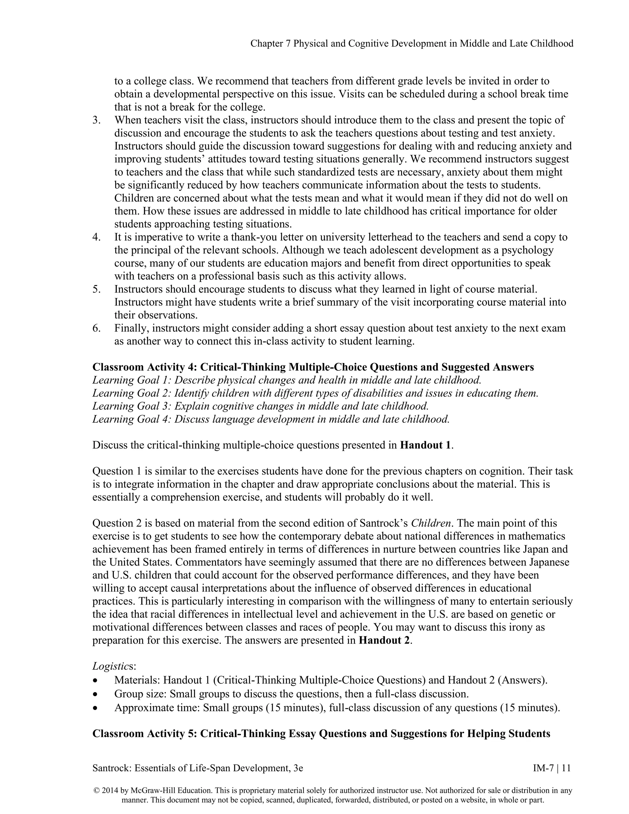 Chapter 7 Physical and Cognitive Development in Middle and Late Childhood
Santrock: Essentials of Life-Span Development, 3e IM-7 | 11
© 2014 by McGraw-Hill Education. This is proprietary material solely for authorized instructor use. Not authorized for sale or distribution in any
manner. This document may not be copied, scanned, duplicated, forwarded, distributed, or posted on a website, in whole or part.
to a college class. We recommend that teachers from different grade levels be invited in order to
obtain a developmental perspective on this issue. Visits can be scheduled during a school break time
that is not a break for the college.
3. When teachers visit the class, instructors should introduce them to the class and present the topic of
discussion and encourage the students to ask the teachers questions about testing and test anxiety.
Instructors should guide the discussion toward suggestions for dealing with and reducing anxiety and
improving students’ attitudes toward testing situations generally. We recommend instructors suggest
to teachers and the class that while such standardized tests are necessary, anxiety about them might
be significantly reduced by how teachers communicate information about the tests to students.
Children are concerned about what the tests mean and what it would mean if they did not do well on
them. How these issues are addressed in middle to late childhood has critical importance for older
students approaching testing situations.
4. It is imperative to write a thank-you letter on university letterhead to the teachers and send a copy to
the principal of the relevant schools. Although we teach adolescent development as a psychology
course, many of our students are education majors and benefit from direct opportunities to speak
with teachers on a professional basis such as this activity allows.
5. Instructors should encourage students to discuss what they learned in light of course material.
Instructors might have students write a brief summary of the visit incorporating course material into
their observations.
6. Finally, instructors might consider adding a short essay question about test anxiety to the next exam
as another way to connect this in-class activity to student learning.
Classroom Activity 4: Critical-Thinking Multiple-Choice Questions and Suggested Answers
Learning Goal 1: Describe physical changes and health in middle and late childhood.
Learning Goal 2: Identify children with different types of disabilities and issues in educating them.
Learning Goal 3: Explain cognitive changes in middle and late childhood.
Learning Goal 4: Discuss language development in middle and late childhood.
Discuss the critical-thinking multiple-choice questions presented in Handout 1.
Question 1 is similar to the exercises students have done for the previous chapters on cognition. Their task
is to integrate information in the chapter and draw appropriate conclusions about the material. This is
essentially a comprehension exercise, and students will probably do it well.
Question 2 is based on material from the second edition of Santrock’s Children. The main point of this
exercise is to get students to see how the contemporary debate about national differences in mathematics
achievement has been framed entirely in terms of differences in nurture between countries like Japan and
the United States. Commentators have seemingly assumed that there are no differences between Japanese
and U.S. children that could account for the observed performance differences, and they have been
willing to accept causal interpretations about the influence of observed differences in educational
practices. This is particularly interesting in comparison with the willingness of many to entertain seriously
the idea that racial differences in intellectual level and achievement in the U.S. are based on genetic or
motivational differences between classes and races of people. You may want to discuss this irony as
preparation for this exercise. The answers are presented in Handout 2.
Logistics:
• Materials: Handout 1 (Critical-Thinking Multiple-Choice Questions) and Handout 2 (Answers).
• Group size: Small groups to discuss the questions, then a full-class discussion.
• Approximate time: Small groups (15 minutes), full-class discussion of any questions (15 minutes).
Classroom Activity 5: Critical-Thinking Essay Questions and Suggestions for Helping Students
 
