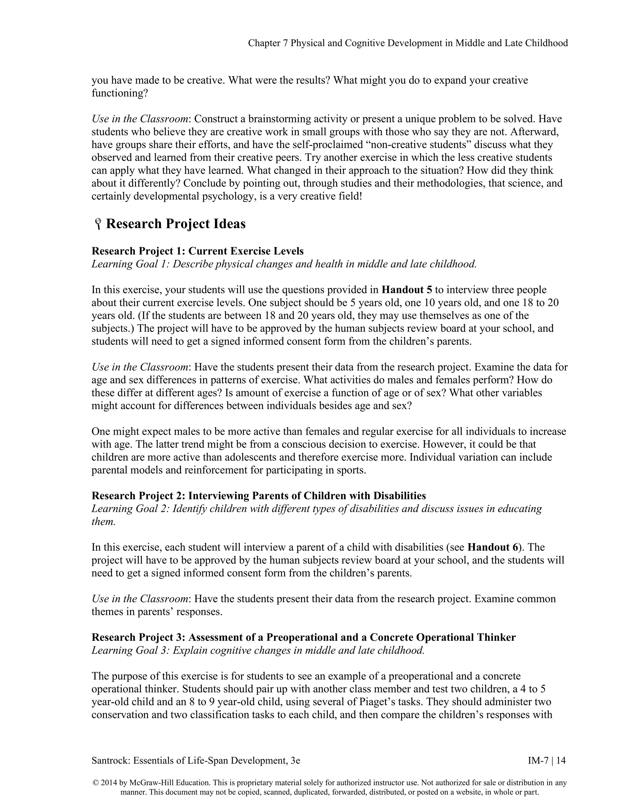 Chapter 7 Physical and Cognitive Development in Middle and Late Childhood
Santrock: Essentials of Life-Span Development, 3e IM-7 | 14
© 2014 by McGraw-Hill Education. This is proprietary material solely for authorized instructor use. Not authorized for sale or distribution in any
manner. This document may not be copied, scanned, duplicated, forwarded, distributed, or posted on a website, in whole or part.
you have made to be creative. What were the results? What might you do to expand your creative
functioning?
Use in the Classroom: Construct a brainstorming activity or present a unique problem to be solved. Have
students who believe they are creative work in small groups with those who say they are not. Afterward,
have groups share their efforts, and have the self-proclaimed “non-creative students” discuss what they
observed and learned from their creative peers. Try another exercise in which the less creative students
can apply what they have learned. What changed in their approach to the situation? How did they think
about it differently? Conclude by pointing out, through studies and their methodologies, that science, and
certainly developmental psychology, is a very creative field!
Research Project Ideas
Research Project 1: Current Exercise Levels
Learning Goal 1: Describe physical changes and health in middle and late childhood.
In this exercise, your students will use the questions provided in Handout 5 to interview three people
about their current exercise levels. One subject should be 5 years old, one 10 years old, and one 18 to 20
years old. (If the students are between 18 and 20 years old, they may use themselves as one of the
subjects.) The project will have to be approved by the human subjects review board at your school, and
students will need to get a signed informed consent form from the children’s parents.
Use in the Classroom: Have the students present their data from the research project. Examine the data for
age and sex differences in patterns of exercise. What activities do males and females perform? How do
these differ at different ages? Is amount of exercise a function of age or of sex? What other variables
might account for differences between individuals besides age and sex?
One might expect males to be more active than females and regular exercise for all individuals to increase
with age. The latter trend might be from a conscious decision to exercise. However, it could be that
children are more active than adolescents and therefore exercise more. Individual variation can include
parental models and reinforcement for participating in sports.
Research Project 2: Interviewing Parents of Children with Disabilities
Learning Goal 2: Identify children with different types of disabilities and discuss issues in educating
them.
In this exercise, each student will interview a parent of a child with disabilities (see Handout 6). The
project will have to be approved by the human subjects review board at your school, and the students will
need to get a signed informed consent form from the children’s parents.
Use in the Classroom: Have the students present their data from the research project. Examine common
themes in parents’ responses.
Research Project 3: Assessment of a Preoperational and a Concrete Operational Thinker
Learning Goal 3: Explain cognitive changes in middle and late childhood.
The purpose of this exercise is for students to see an example of a preoperational and a concrete
operational thinker. Students should pair up with another class member and test two children, a 4 to 5
year-old child and an 8 to 9 year-old child, using several of Piaget’s tasks. They should administer two
conservation and two classification tasks to each child, and then compare the children’s responses with
 
