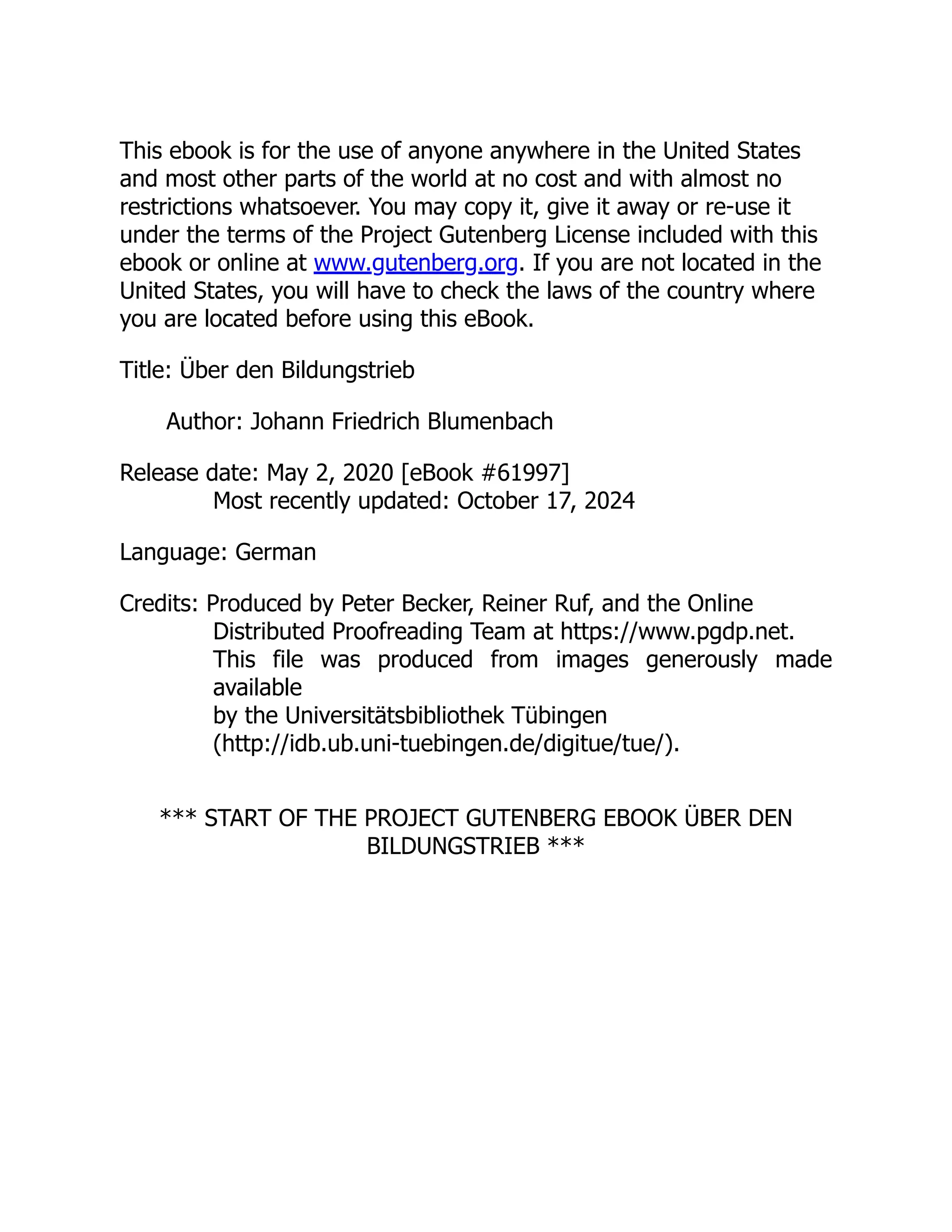 This ebook is for the use of anyone anywhere in the United States
and most other parts of the world at no cost and with almost no
restrictions whatsoever. You may copy it, give it away or re-use it
under the terms of the Project Gutenberg License included with this
ebook or online at www.gutenberg.org. If you are not located in the
United States, you will have to check the laws of the country where
you are located before using this eBook.
Title: Über den Bildungstrieb
Author: Johann Friedrich Blumenbach
Release date: May 2, 2020 [eBook #61997]
Most recently updated: October 17, 2024
Language: German
Credits: Produced by Peter Becker, Reiner Ruf, and the Online
Distributed Proofreading Team at https://www.pgdp.net.
This file was produced from images generously made
available
by the Universitätsbibliothek Tübingen
(http://idb.ub.uni-tuebingen.de/digitue/tue/).
*** START OF THE PROJECT GUTENBERG EBOOK ÜBER DEN
BILDUNGSTRIEB ***
 