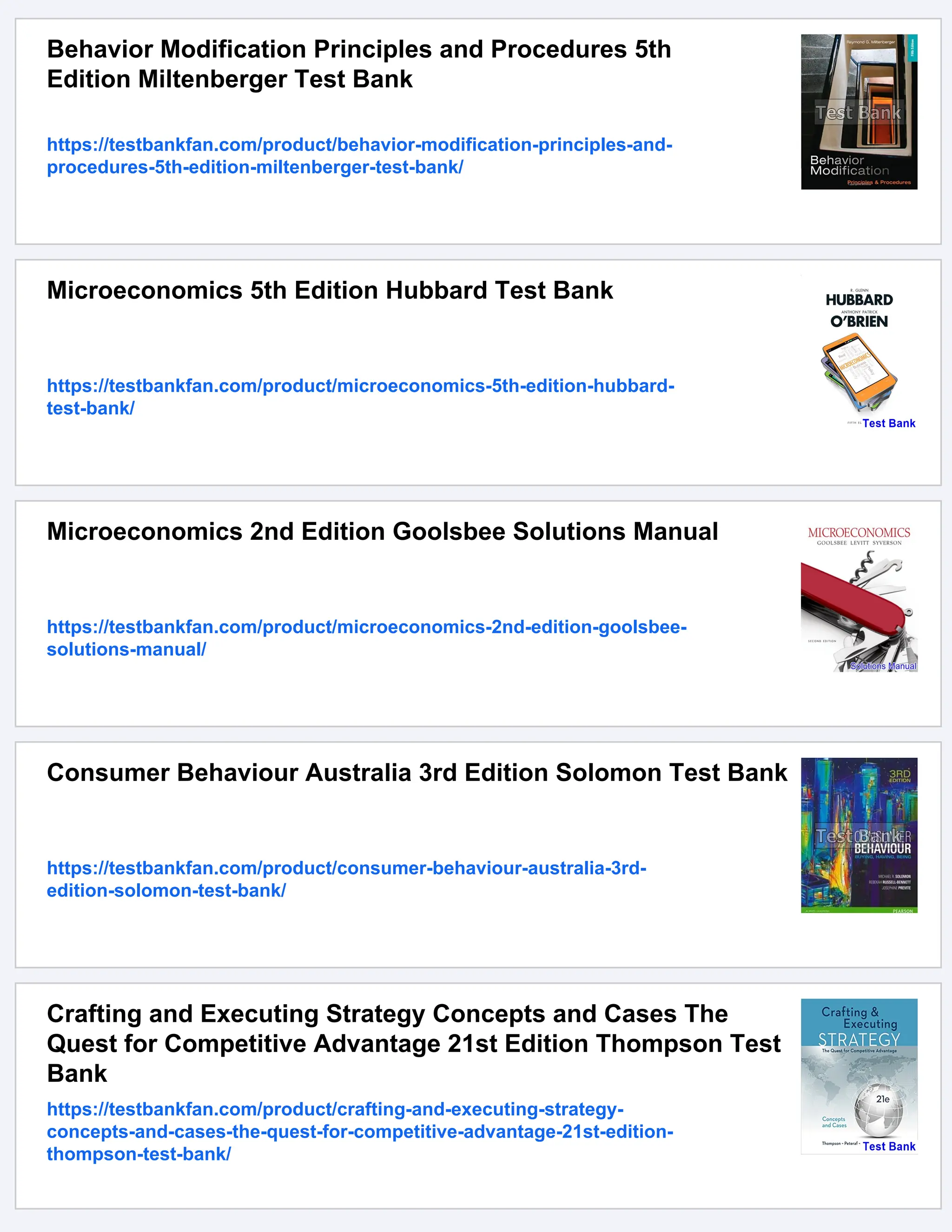 Behavior Modification Principles and Procedures 5th
Edition Miltenberger Test Bank
https://testbankfan.com/product/behavior-modification-principles-and-
procedures-5th-edition-miltenberger-test-bank/
Microeconomics 5th Edition Hubbard Test Bank
https://testbankfan.com/product/microeconomics-5th-edition-hubbard-
test-bank/
Microeconomics 2nd Edition Goolsbee Solutions Manual
https://testbankfan.com/product/microeconomics-2nd-edition-goolsbee-
solutions-manual/
Consumer Behaviour Australia 3rd Edition Solomon Test Bank
https://testbankfan.com/product/consumer-behaviour-australia-3rd-
edition-solomon-test-bank/
Crafting and Executing Strategy Concepts and Cases The
Quest for Competitive Advantage 21st Edition Thompson Test
Bank
https://testbankfan.com/product/crafting-and-executing-strategy-
concepts-and-cases-the-quest-for-competitive-advantage-21st-edition-
thompson-test-bank/
 
