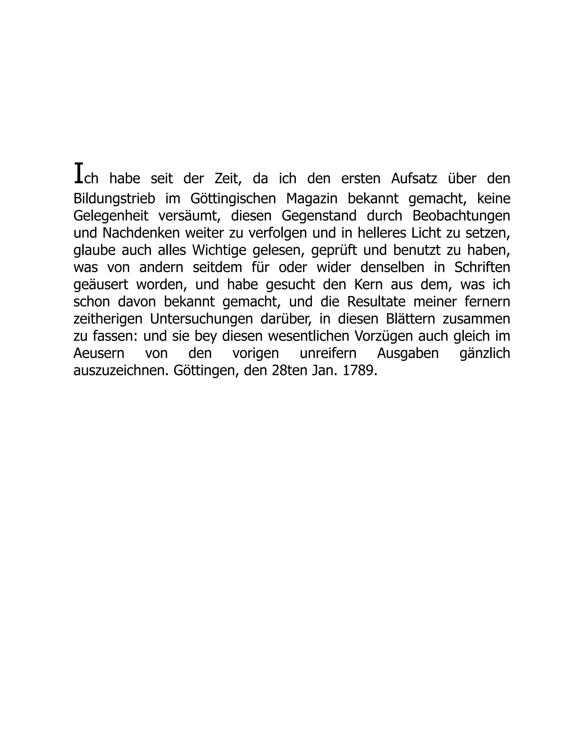 Ich habe seit der Zeit, da ich den ersten Aufsatz über den
Bildungstrieb im Göttingischen Magazin bekannt gemacht, keine
Gelegenheit versäumt, diesen Gegenstand durch Beobachtungen
und Nachdenken weiter zu verfolgen und in helleres Licht zu setzen,
glaube auch alles Wichtige gelesen, geprüft und benutzt zu haben,
was von andern seitdem für oder wider denselben in Schriften
geäusert worden, und habe gesucht den Kern aus dem, was ich
schon davon bekannt gemacht, und die Resultate meiner fernern
zeitherigen Untersuchungen darüber, in diesen Blättern zusammen
zu fassen: und sie bey diesen wesentlichen Vorzügen auch gleich im
Aeusern von den vorigen unreifern Ausgaben gänzlich
auszuzeichnen. Göttingen, den 28ten Jan. 1789.
 