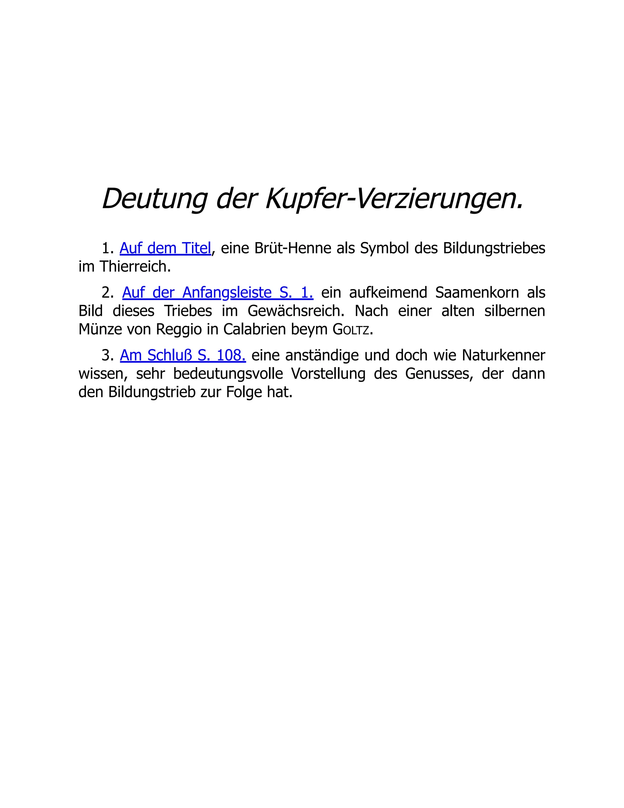 Deutung der Kupfer-Verzierungen.
1. Auf dem Titel, eine Brüt-Henne als Symbol des Bildungstriebes
im Thierreich.
2. Auf der Anfangsleiste S. 1. ein aufkeimend Saamenkorn als
Bild dieses Triebes im Gewächsreich. Nach einer alten silbernen
Münze von Reggio in Calabrien beym GOLTZ.
3. Am Schluß S. 108. eine anständige und doch wie Naturkenner
wissen, sehr bedeutungsvolle Vorstellung des Genusses, der dann
den Bildungstrieb zur Folge hat.
 