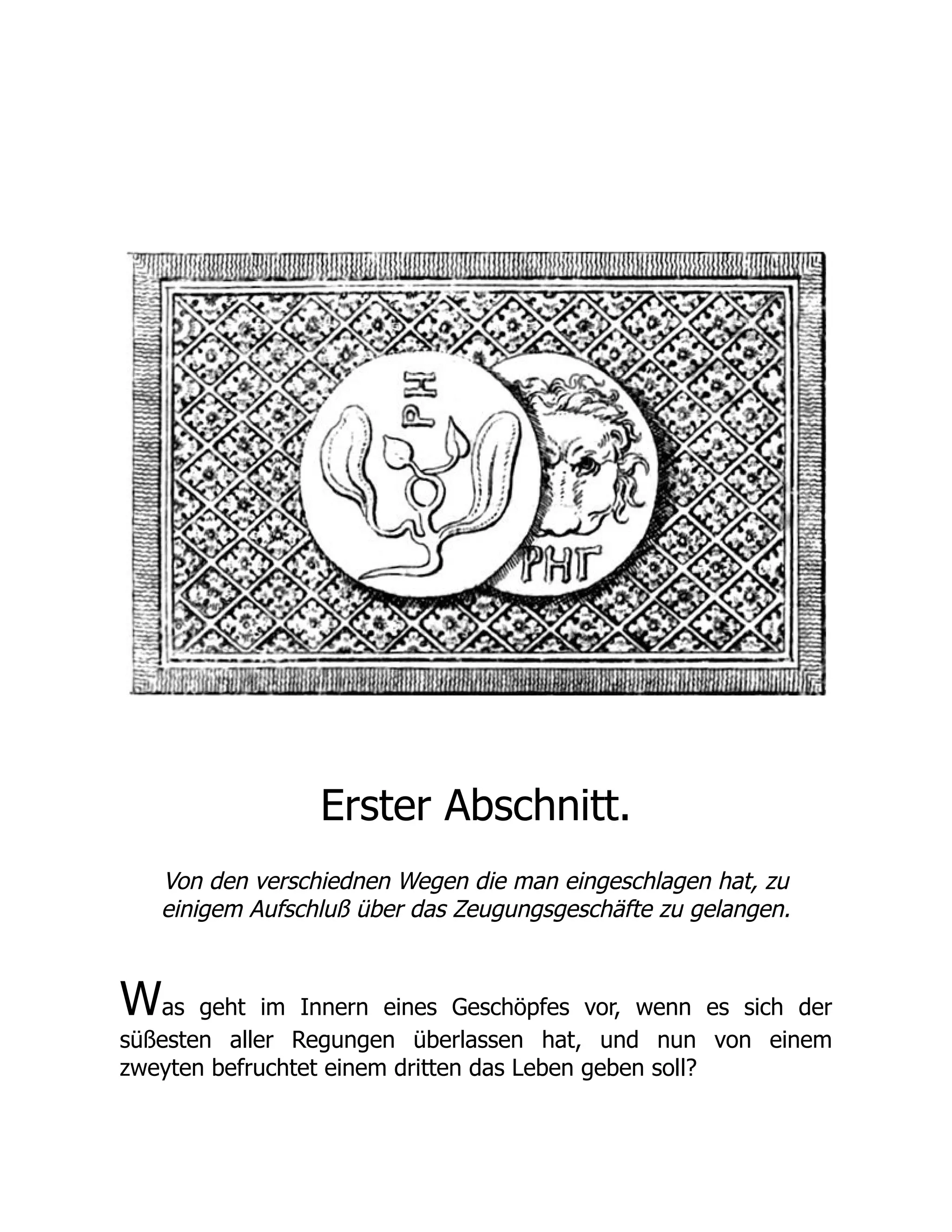 Erster Abschnitt.
Von den verschiednen Wegen die man eingeschlagen hat, zu
einigem Aufschluß über das Zeugungsgeschäfte zu gelangen.
Was geht im Innern eines Geschöpfes vor, wenn es sich der
süßesten aller Regungen überlassen hat, und nun von einem
zweyten befruchtet einem dritten das Leben geben soll?
 