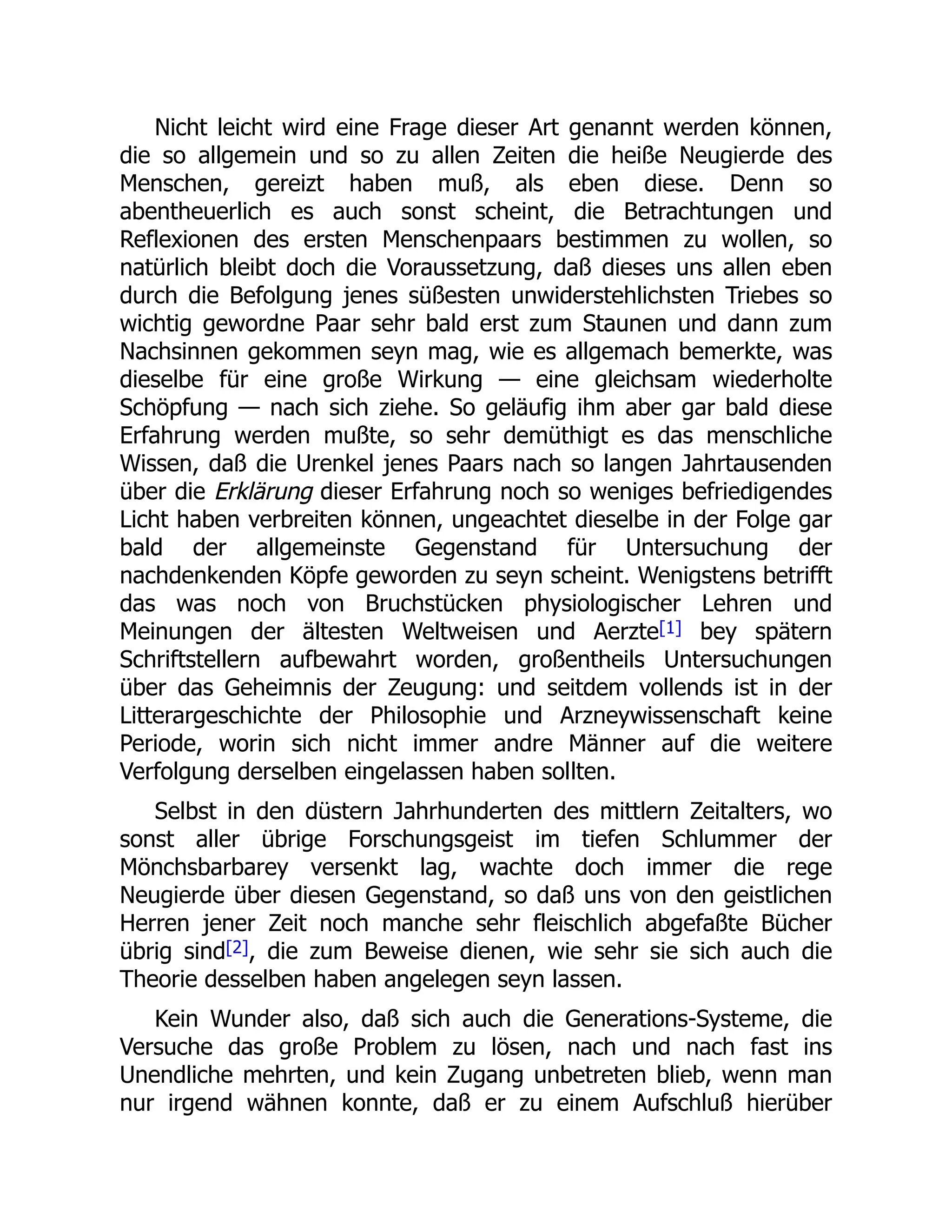 Nicht leicht wird eine Frage dieser Art genannt werden können,
die so allgemein und so zu allen Zeiten die heiße Neugierde des
Menschen, gereizt haben muß, als eben diese. Denn so
abentheuerlich es auch sonst scheint, die Betrachtungen und
Reflexionen des ersten Menschenpaars bestimmen zu wollen, so
natürlich bleibt doch die Voraussetzung, daß dieses uns allen eben
durch die Befolgung jenes süßesten unwiderstehlichsten Triebes so
wichtig gewordne Paar sehr bald erst zum Staunen und dann zum
Nachsinnen gekommen seyn mag, wie es allgemach bemerkte, was
dieselbe für eine große Wirkung — eine gleichsam wiederholte
Schöpfung — nach sich ziehe. So geläufig ihm aber gar bald diese
Erfahrung werden mußte, so sehr demüthigt es das menschliche
Wissen, daß die Urenkel jenes Paars nach so langen Jahrtausenden
über die Erklärung dieser Erfahrung noch so weniges befriedigendes
Licht haben verbreiten können, ungeachtet dieselbe in der Folge gar
bald der allgemeinste Gegenstand für Untersuchung der
nachdenkenden Köpfe geworden zu seyn scheint. Wenigstens betrifft
das was noch von Bruchstücken physiologischer Lehren und
Meinungen der ältesten Weltweisen und Aerzte[1] bey spätern
Schriftstellern aufbewahrt worden, großentheils Untersuchungen
über das Geheimnis der Zeugung: und seitdem vollends ist in der
Litterargeschichte der Philosophie und Arzneywissenschaft keine
Periode, worin sich nicht immer andre Männer auf die weitere
Verfolgung derselben eingelassen haben sollten.
Selbst in den düstern Jahrhunderten des mittlern Zeitalters, wo
sonst aller übrige Forschungsgeist im tiefen Schlummer der
Mönchsbarbarey versenkt lag, wachte doch immer die rege
Neugierde über diesen Gegenstand, so daß uns von den geistlichen
Herren jener Zeit noch manche sehr fleischlich abgefaßte Bücher
übrig sind[2], die zum Beweise dienen, wie sehr sie sich auch die
Theorie desselben haben angelegen seyn lassen.
Kein Wunder also, daß sich auch die Generations-Systeme, die
Versuche das große Problem zu lösen, nach und nach fast ins
Unendliche mehrten, und kein Zugang unbetreten blieb, wenn man
nur irgend wähnen konnte, daß er zu einem Aufschluß hierüber
 