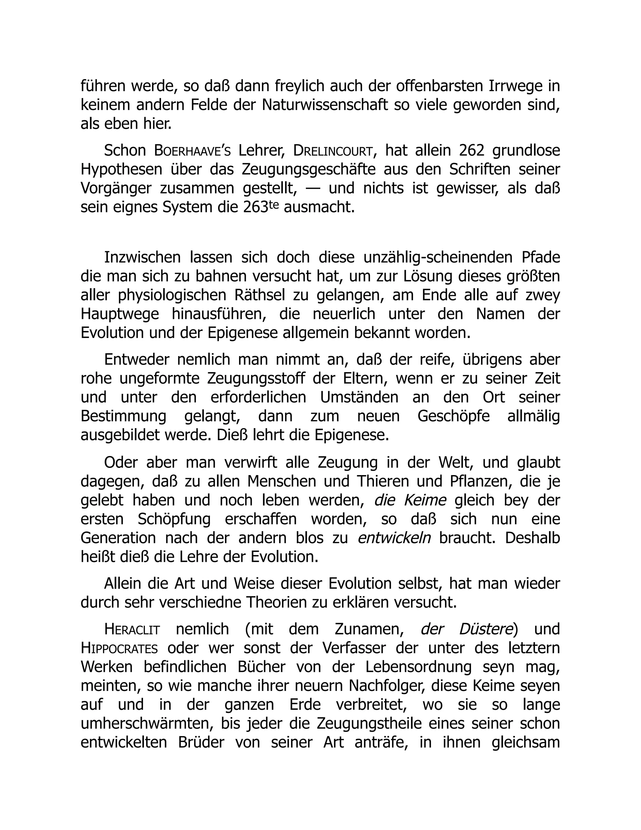 führen werde, so daß dann freylich auch der offenbarsten Irrwege in
keinem andern Felde der Naturwissenschaft so viele geworden sind,
als eben hier.
Schon BOERHAAVE’S Lehrer, DRELINCOURT, hat allein 262 grundlose
Hypothesen über das Zeugungsgeschäfte aus den Schriften seiner
Vorgänger zusammen gestellt, — und nichts ist gewisser, als daß
sein eignes System die 263te ausmacht.
Inzwischen lassen sich doch diese unzählig-scheinenden Pfade
die man sich zu bahnen versucht hat, um zur Lösung dieses größten
aller physiologischen Räthsel zu gelangen, am Ende alle auf zwey
Hauptwege hinausführen, die neuerlich unter den Namen der
Evolution und der Epigenese allgemein bekannt worden.
Entweder nemlich man nimmt an, daß der reife, übrigens aber
rohe ungeformte Zeugungsstoff der Eltern, wenn er zu seiner Zeit
und unter den erforderlichen Umständen an den Ort seiner
Bestimmung gelangt, dann zum neuen Geschöpfe allmälig
ausgebildet werde. Dieß lehrt die Epigenese.
Oder aber man verwirft alle Zeugung in der Welt, und glaubt
dagegen, daß zu allen Menschen und Thieren und Pflanzen, die je
gelebt haben und noch leben werden, die Keime gleich bey der
ersten Schöpfung erschaffen worden, so daß sich nun eine
Generation nach der andern blos zu entwickeln braucht. Deshalb
heißt dieß die Lehre der Evolution.
Allein die Art und Weise dieser Evolution selbst, hat man wieder
durch sehr verschiedne Theorien zu erklären versucht.
HERACLIT nemlich (mit dem Zunamen, der Düstere) und
HIPPOCRATES oder wer sonst der Verfasser der unter des letztern
Werken befindlichen Bücher von der Lebensordnung seyn mag,
meinten, so wie manche ihrer neuern Nachfolger, diese Keime seyen
auf und in der ganzen Erde verbreitet, wo sie so lange
umherschwärmten, bis jeder die Zeugungstheile eines seiner schon
entwickelten Brüder von seiner Art anträfe, in ihnen gleichsam
 