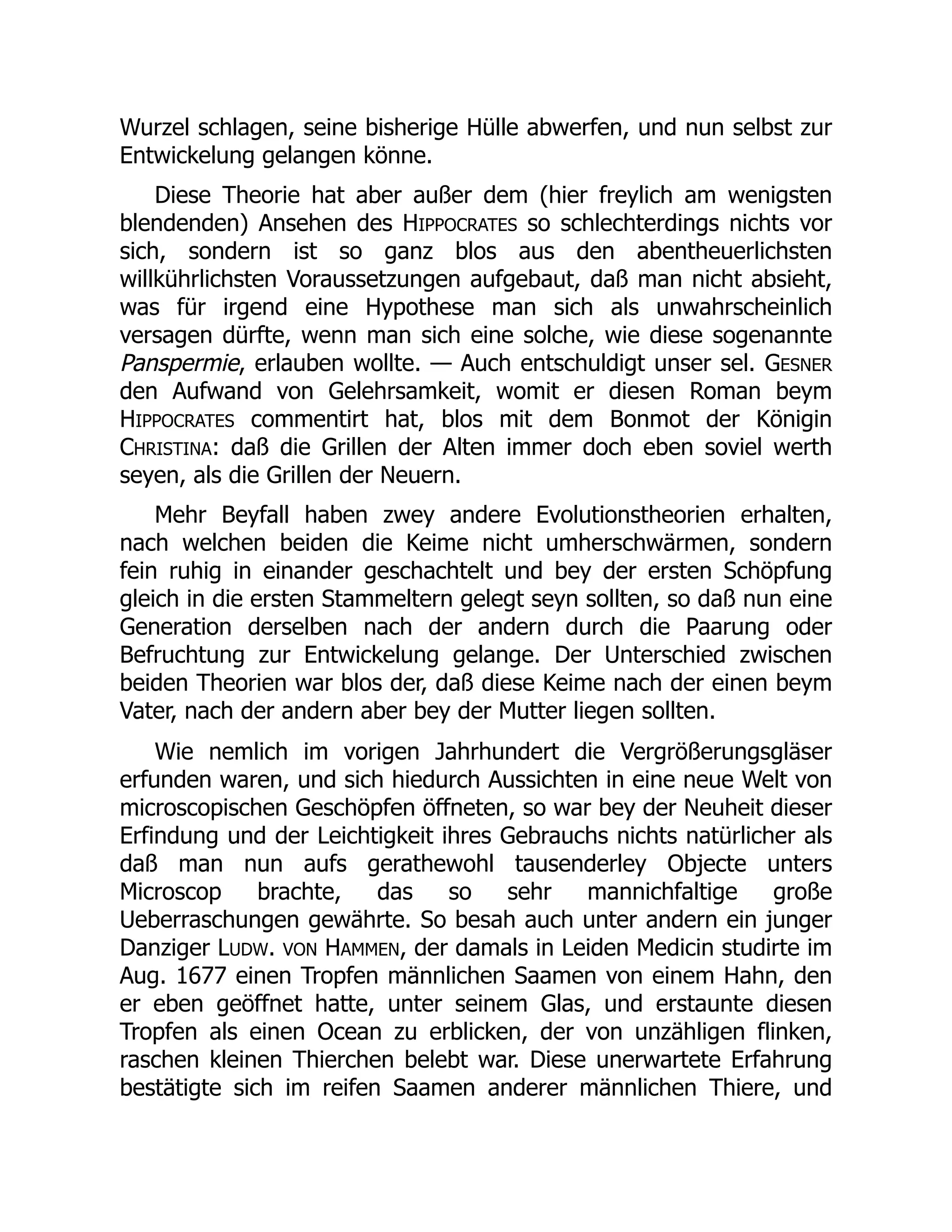 Wurzel schlagen, seine bisherige Hülle abwerfen, und nun selbst zur
Entwickelung gelangen könne.
Diese Theorie hat aber außer dem (hier freylich am wenigsten
blendenden) Ansehen des HIPPOCRATES so schlechterdings nichts vor
sich, sondern ist so ganz blos aus den abentheuerlichsten
willkührlichsten Voraussetzungen aufgebaut, daß man nicht absieht,
was für irgend eine Hypothese man sich als unwahrscheinlich
versagen dürfte, wenn man sich eine solche, wie diese sogenannte
Panspermie, erlauben wollte. — Auch entschuldigt unser sel. GESNER
den Aufwand von Gelehrsamkeit, womit er diesen Roman beym
HIPPOCRATES commentirt hat, blos mit dem Bonmot der Königin
CHRISTINA: daß die Grillen der Alten immer doch eben soviel werth
seyen, als die Grillen der Neuern.
Mehr Beyfall haben zwey andere Evolutionstheorien erhalten,
nach welchen beiden die Keime nicht umherschwärmen, sondern
fein ruhig in einander geschachtelt und bey der ersten Schöpfung
gleich in die ersten Stammeltern gelegt seyn sollten, so daß nun eine
Generation derselben nach der andern durch die Paarung oder
Befruchtung zur Entwickelung gelange. Der Unterschied zwischen
beiden Theorien war blos der, daß diese Keime nach der einen beym
Vater, nach der andern aber bey der Mutter liegen sollten.
Wie nemlich im vorigen Jahrhundert die Vergrößerungsgläser
erfunden waren, und sich hiedurch Aussichten in eine neue Welt von
microscopischen Geschöpfen öffneten, so war bey der Neuheit dieser
Erfindung und der Leichtigkeit ihres Gebrauchs nichts natürlicher als
daß man nun aufs gerathewohl tausenderley Objecte unters
Microscop brachte, das so sehr mannichfaltige große
Ueberraschungen gewährte. So besah auch unter andern ein junger
Danziger LUDW. VON HAMMEN, der damals in Leiden Medicin studirte im
Aug. 1677 einen Tropfen männlichen Saamen von einem Hahn, den
er eben geöffnet hatte, unter seinem Glas, und erstaunte diesen
Tropfen als einen Ocean zu erblicken, der von unzähligen flinken,
raschen kleinen Thierchen belebt war. Diese unerwartete Erfahrung
bestätigte sich im reifen Saamen anderer männlichen Thiere, und
 