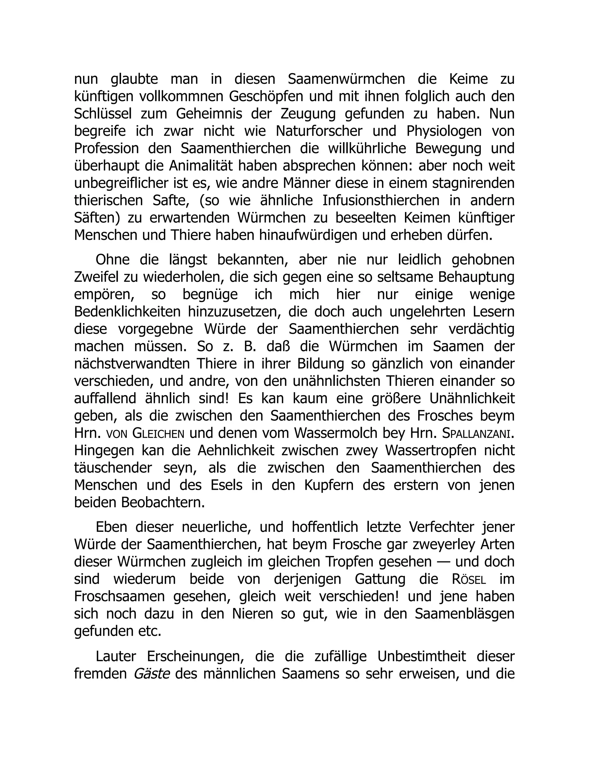 nun glaubte man in diesen Saamenwürmchen die Keime zu
künftigen vollkommnen Geschöpfen und mit ihnen folglich auch den
Schlüssel zum Geheimnis der Zeugung gefunden zu haben. Nun
begreife ich zwar nicht wie Naturforscher und Physiologen von
Profession den Saamenthierchen die willkührliche Bewegung und
überhaupt die Animalität haben absprechen können: aber noch weit
unbegreiflicher ist es, wie andre Männer diese in einem stagnirenden
thierischen Safte, (so wie ähnliche Infusionsthierchen in andern
Säften) zu erwartenden Würmchen zu beseelten Keimen künftiger
Menschen und Thiere haben hinaufwürdigen und erheben dürfen.
Ohne die längst bekannten, aber nie nur leidlich gehobnen
Zweifel zu wiederholen, die sich gegen eine so seltsame Behauptung
empören, so begnüge ich mich hier nur einige wenige
Bedenklichkeiten hinzuzusetzen, die doch auch ungelehrten Lesern
diese vorgegebne Würde der Saamenthierchen sehr verdächtig
machen müssen. So z. B. daß die Würmchen im Saamen der
nächstverwandten Thiere in ihrer Bildung so gänzlich von einander
verschieden, und andre, von den unähnlichsten Thieren einander so
auffallend ähnlich sind! Es kan kaum eine größere Unähnlichkeit
geben, als die zwischen den Saamenthierchen des Frosches beym
Hrn. VON GLEICHEN und denen vom Wassermolch bey Hrn. SPALLANZANI.
Hingegen kan die Aehnlichkeit zwischen zwey Wassertropfen nicht
täuschender seyn, als die zwischen den Saamenthierchen des
Menschen und des Esels in den Kupfern des erstern von jenen
beiden Beobachtern.
Eben dieser neuerliche, und hoffentlich letzte Verfechter jener
Würde der Saamenthierchen, hat beym Frosche gar zweyerley Arten
dieser Würmchen zugleich im gleichen Tropfen gesehen — und doch
sind wiederum beide von derjenigen Gattung die RÖSEL im
Froschsaamen gesehen, gleich weit verschieden! und jene haben
sich noch dazu in den Nieren so gut, wie in den Saamenbläsgen
gefunden etc.
Lauter Erscheinungen, die die zufällige Unbestimtheit dieser
fremden Gäste des männlichen Saamens so sehr erweisen, und die
 