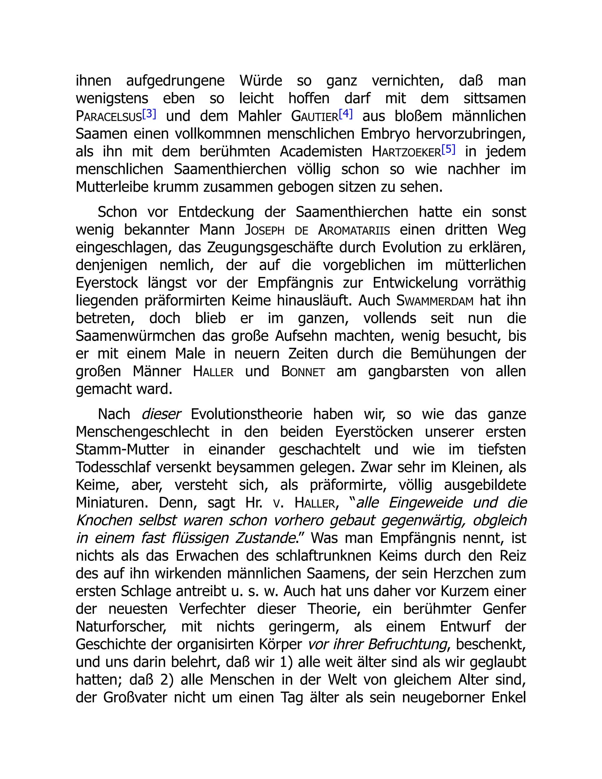 ihnen aufgedrungene Würde so ganz vernichten, daß man
wenigstens eben so leicht hoffen darf mit dem sittsamen
PARACELSUS[3] und dem Mahler GAUTIER[4] aus bloßem männlichen
Saamen einen vollkommnen menschlichen Embryo hervorzubringen,
als ihn mit dem berühmten Academisten HARTZOEKER[5] in jedem
menschlichen Saamenthierchen völlig schon so wie nachher im
Mutterleibe krumm zusammen gebogen sitzen zu sehen.
Schon vor Entdeckung der Saamenthierchen hatte ein sonst
wenig bekannter Mann JOSEPH DE AROMATARIIS einen dritten Weg
eingeschlagen, das Zeugungsgeschäfte durch Evolution zu erklären,
denjenigen nemlich, der auf die vorgeblichen im mütterlichen
Eyerstock längst vor der Empfängnis zur Entwickelung vorräthig
liegenden präformirten Keime hinausläuft. Auch SWAMMERDAM hat ihn
betreten, doch blieb er im ganzen, vollends seit nun die
Saamenwürmchen das große Aufsehn machten, wenig besucht, bis
er mit einem Male in neuern Zeiten durch die Bemühungen der
großen Männer HALLER und BONNET am gangbarsten von allen
gemacht ward.
Nach dieser Evolutionstheorie haben wir, so wie das ganze
Menschengeschlecht in den beiden Eyerstöcken unserer ersten
Stamm-Mutter in einander geschachtelt und wie im tiefsten
Todesschlaf versenkt beysammen gelegen. Zwar sehr im Kleinen, als
Keime, aber, versteht sich, als präformirte, völlig ausgebildete
Miniaturen. Denn, sagt Hr. V. HALLER, “alle Eingeweide und die
Knochen selbst waren schon vorhero gebaut gegenwärtig, obgleich
in einem fast flüssigen Zustande.” Was man Empfängnis nennt, ist
nichts als das Erwachen des schlaftrunknen Keims durch den Reiz
des auf ihn wirkenden männlichen Saamens, der sein Herzchen zum
ersten Schlage antreibt u. s. w. Auch hat uns daher vor Kurzem einer
der neuesten Verfechter dieser Theorie, ein berühmter Genfer
Naturforscher, mit nichts geringerm, als einem Entwurf der
Geschichte der organisirten Körper vor ihrer Befruchtung, beschenkt,
und uns darin belehrt, daß wir 1) alle weit älter sind als wir geglaubt
hatten; daß 2) alle Menschen in der Welt von gleichem Alter sind,
der Großvater nicht um einen Tag älter als sein neugeborner Enkel
 