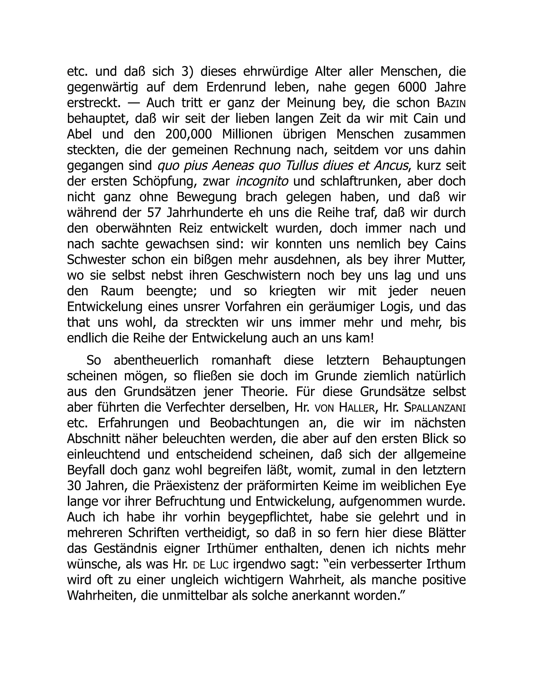 etc. und daß sich 3) dieses ehrwürdige Alter aller Menschen, die
gegenwärtig auf dem Erdenrund leben, nahe gegen 6000 Jahre
erstreckt. — Auch tritt er ganz der Meinung bey, die schon BAZIN
behauptet, daß wir seit der lieben langen Zeit da wir mit Cain und
Abel und den 200,000 Millionen übrigen Menschen zusammen
steckten, die der gemeinen Rechnung nach, seitdem vor uns dahin
gegangen sind quo pius Aeneas quo Tullus diues et Ancus, kurz seit
der ersten Schöpfung, zwar incognito und schlaftrunken, aber doch
nicht ganz ohne Bewegung brach gelegen haben, und daß wir
während der 57 Jahrhunderte eh uns die Reihe traf, daß wir durch
den oberwähnten Reiz entwickelt wurden, doch immer nach und
nach sachte gewachsen sind: wir konnten uns nemlich bey Cains
Schwester schon ein bißgen mehr ausdehnen, als bey ihrer Mutter,
wo sie selbst nebst ihren Geschwistern noch bey uns lag und uns
den Raum beengte; und so kriegten wir mit jeder neuen
Entwickelung eines unsrer Vorfahren ein geräumiger Logis, und das
that uns wohl, da streckten wir uns immer mehr und mehr, bis
endlich die Reihe der Entwickelung auch an uns kam!
So abentheuerlich romanhaft diese letztern Behauptungen
scheinen mögen, so fließen sie doch im Grunde ziemlich natürlich
aus den Grundsätzen jener Theorie. Für diese Grundsätze selbst
aber führten die Verfechter derselben, Hr. VON HALLER, Hr. SPALLANZANI
etc. Erfahrungen und Beobachtungen an, die wir im nächsten
Abschnitt näher beleuchten werden, die aber auf den ersten Blick so
einleuchtend und entscheidend scheinen, daß sich der allgemeine
Beyfall doch ganz wohl begreifen läßt, womit, zumal in den letztern
30 Jahren, die Präexistenz der präformirten Keime im weiblichen Eye
lange vor ihrer Befruchtung und Entwickelung, aufgenommen wurde.
Auch ich habe ihr vorhin beygepflichtet, habe sie gelehrt und in
mehreren Schriften vertheidigt, so daß in so fern hier diese Blätter
das Geständnis eigner Irthümer enthalten, denen ich nichts mehr
wünsche, als was Hr. DE LUC irgendwo sagt: “ein verbesserter Irthum
wird oft zu einer ungleich wichtigern Wahrheit, als manche positive
Wahrheiten, die unmittelbar als solche anerkannt worden.”
 