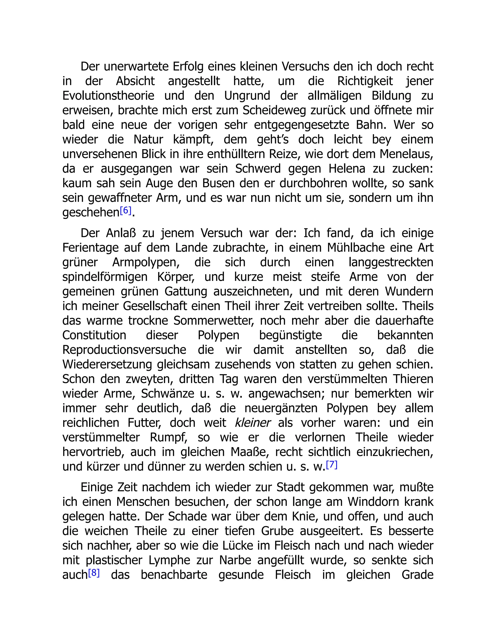 Der unerwartete Erfolg eines kleinen Versuchs den ich doch recht
in der Absicht angestellt hatte, um die Richtigkeit jener
Evolutionstheorie und den Ungrund der allmäligen Bildung zu
erweisen, brachte mich erst zum Scheideweg zurück und öffnete mir
bald eine neue der vorigen sehr entgegengesetzte Bahn. Wer so
wieder die Natur kämpft, dem geht’s doch leicht bey einem
unversehenen Blick in ihre enthülltern Reize, wie dort dem Menelaus,
da er ausgegangen war sein Schwerd gegen Helena zu zucken:
kaum sah sein Auge den Busen den er durchbohren wollte, so sank
sein gewaffneter Arm, und es war nun nicht um sie, sondern um ihn
geschehen[6].
Der Anlaß zu jenem Versuch war der: Ich fand, da ich einige
Ferientage auf dem Lande zubrachte, in einem Mühlbache eine Art
grüner Armpolypen, die sich durch einen langgestreckten
spindelförmigen Körper, und kurze meist steife Arme von der
gemeinen grünen Gattung auszeichneten, und mit deren Wundern
ich meiner Gesellschaft einen Theil ihrer Zeit vertreiben sollte. Theils
das warme trockne Sommerwetter, noch mehr aber die dauerhafte
Constitution dieser Polypen begünstigte die bekannten
Reproductionsversuche die wir damit anstellten so, daß die
Wiederersetzung gleichsam zusehends von statten zu gehen schien.
Schon den zweyten, dritten Tag waren den verstümmelten Thieren
wieder Arme, Schwänze u. s. w. angewachsen; nur bemerkten wir
immer sehr deutlich, daß die neuergänzten Polypen bey allem
reichlichen Futter, doch weit kleiner als vorher waren: und ein
verstümmelter Rumpf, so wie er die verlornen Theile wieder
hervortrieb, auch im gleichen Maaße, recht sichtlich einzukriechen,
und kürzer und dünner zu werden schien u. s. w.[7]
Einige Zeit nachdem ich wieder zur Stadt gekommen war, mußte
ich einen Menschen besuchen, der schon lange am Winddorn krank
gelegen hatte. Der Schade war über dem Knie, und offen, und auch
die weichen Theile zu einer tiefen Grube ausgeeitert. Es besserte
sich nachher, aber so wie die Lücke im Fleisch nach und nach wieder
mit plastischer Lymphe zur Narbe angefüllt wurde, so senkte sich
auch[8] das benachbarte gesunde Fleisch im gleichen Grade
 
