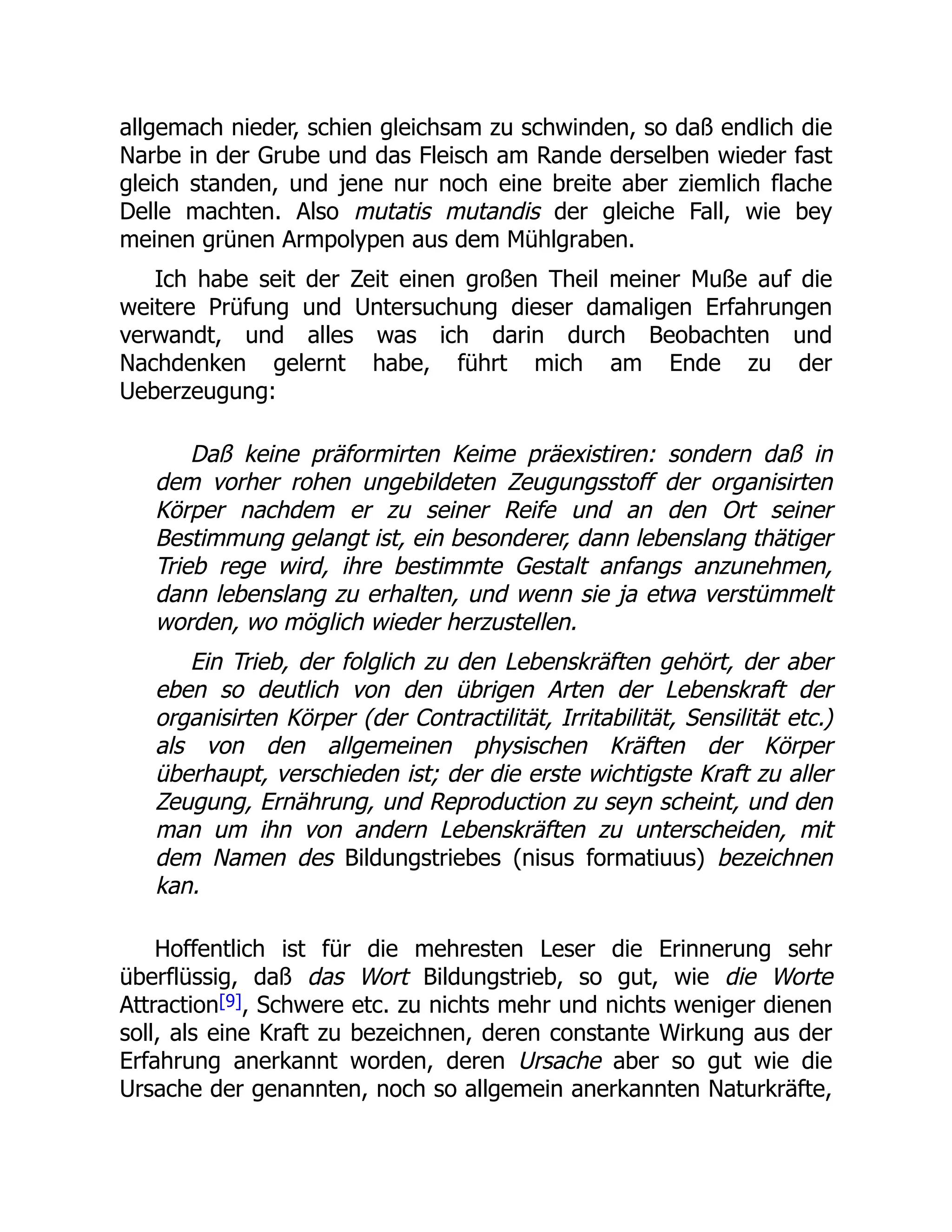 allgemach nieder, schien gleichsam zu schwinden, so daß endlich die
Narbe in der Grube und das Fleisch am Rande derselben wieder fast
gleich standen, und jene nur noch eine breite aber ziemlich flache
Delle machten. Also mutatis mutandis der gleiche Fall, wie bey
meinen grünen Armpolypen aus dem Mühlgraben.
Ich habe seit der Zeit einen großen Theil meiner Muße auf die
weitere Prüfung und Untersuchung dieser damaligen Erfahrungen
verwandt, und alles was ich darin durch Beobachten und
Nachdenken gelernt habe, führt mich am Ende zu der
Ueberzeugung:
Daß keine präformirten Keime präexistiren: sondern daß in
dem vorher rohen ungebildeten Zeugungsstoff der organisirten
Körper nachdem er zu seiner Reife und an den Ort seiner
Bestimmung gelangt ist, ein besonderer, dann lebenslang thätiger
Trieb rege wird, ihre bestimmte Gestalt anfangs anzunehmen,
dann lebenslang zu erhalten, und wenn sie ja etwa verstümmelt
worden, wo möglich wieder herzustellen.
Ein Trieb, der folglich zu den Lebenskräften gehört, der aber
eben so deutlich von den übrigen Arten der Lebenskraft der
organisirten Körper (der Contractilität, Irritabilität, Sensilität etc.)
als von den allgemeinen physischen Kräften der Körper
überhaupt, verschieden ist; der die erste wichtigste Kraft zu aller
Zeugung, Ernährung, und Reproduction zu seyn scheint, und den
man um ihn von andern Lebenskräften zu unterscheiden, mit
dem Namen des Bildungstriebes (nisus formatiuus) bezeichnen
kan.
Hoffentlich ist für die mehresten Leser die Erinnerung sehr
überflüssig, daß das Wort Bildungstrieb, so gut, wie die Worte
Attraction[9], Schwere etc. zu nichts mehr und nichts weniger dienen
soll, als eine Kraft zu bezeichnen, deren constante Wirkung aus der
Erfahrung anerkannt worden, deren Ursache aber so gut wie die
Ursache der genannten, noch so allgemein anerkannten Naturkräfte,
 