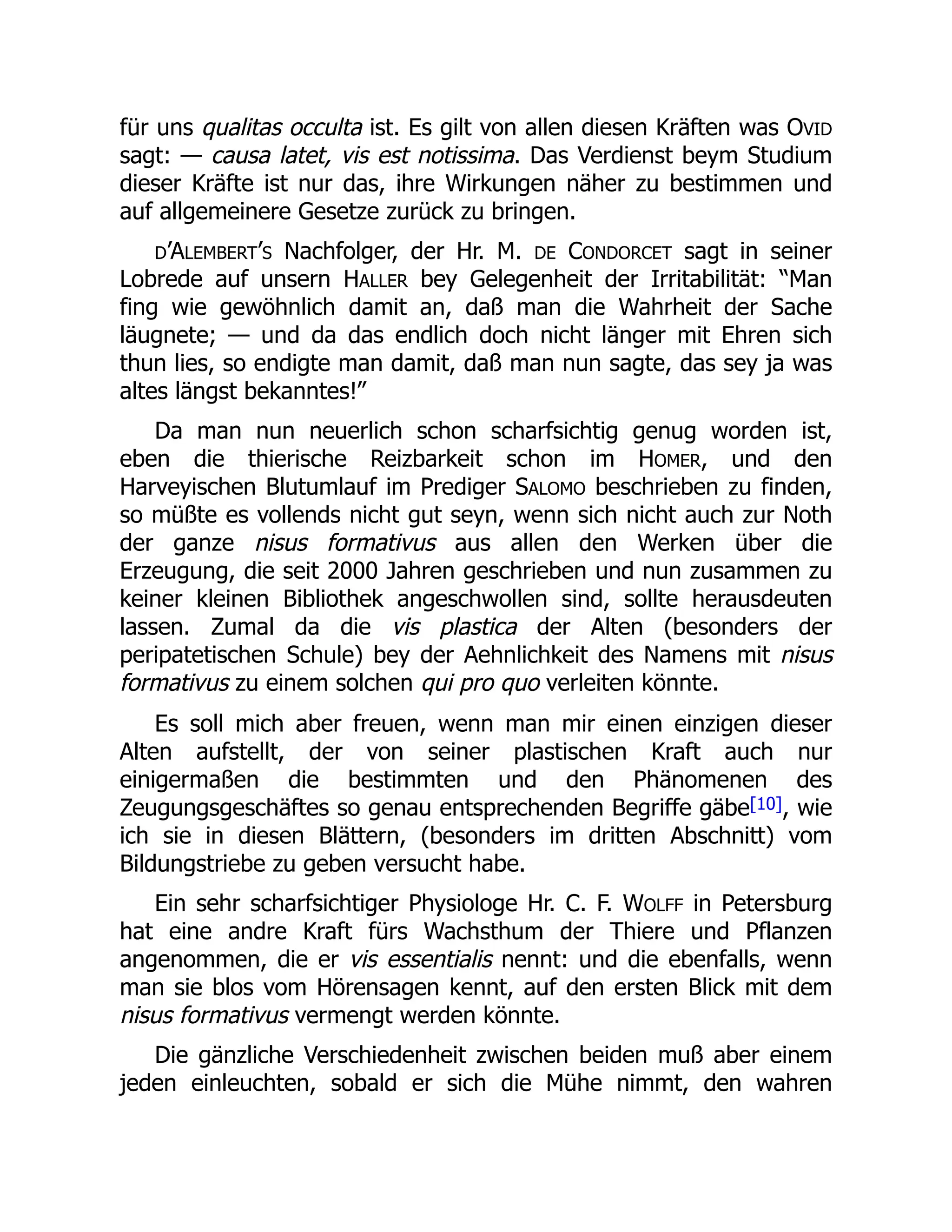 für uns qualitas occulta ist. Es gilt von allen diesen Kräften was OVID
sagt: — causa latet, vis est notissima. Das Verdienst beym Studium
dieser Kräfte ist nur das, ihre Wirkungen näher zu bestimmen und
auf allgemeinere Gesetze zurück zu bringen.
D’ALEMBERT’S Nachfolger, der Hr. M. DE CONDORCET sagt in seiner
Lobrede auf unsern HALLER bey Gelegenheit der Irritabilität: “Man
fing wie gewöhnlich damit an, daß man die Wahrheit der Sache
läugnete; — und da das endlich doch nicht länger mit Ehren sich
thun lies, so endigte man damit, daß man nun sagte, das sey ja was
altes längst bekanntes!”
Da man nun neuerlich schon scharfsichtig genug worden ist,
eben die thierische Reizbarkeit schon im HOMER, und den
Harveyischen Blutumlauf im Prediger SALOMO beschrieben zu finden,
so müßte es vollends nicht gut seyn, wenn sich nicht auch zur Noth
der ganze nisus formativus aus allen den Werken über die
Erzeugung, die seit 2000 Jahren geschrieben und nun zusammen zu
keiner kleinen Bibliothek angeschwollen sind, sollte herausdeuten
lassen. Zumal da die vis plastica der Alten (besonders der
peripatetischen Schule) bey der Aehnlichkeit des Namens mit nisus
formativus zu einem solchen qui pro quo verleiten könnte.
Es soll mich aber freuen, wenn man mir einen einzigen dieser
Alten aufstellt, der von seiner plastischen Kraft auch nur
einigermaßen die bestimmten und den Phänomenen des
Zeugungsgeschäftes so genau entsprechenden Begriffe gäbe[10], wie
ich sie in diesen Blättern, (besonders im dritten Abschnitt) vom
Bildungstriebe zu geben versucht habe.
Ein sehr scharfsichtiger Physiologe Hr. C. F. WOLFF in Petersburg
hat eine andre Kraft fürs Wachsthum der Thiere und Pflanzen
angenommen, die er vis essentialis nennt: und die ebenfalls, wenn
man sie blos vom Hörensagen kennt, auf den ersten Blick mit dem
nisus formativus vermengt werden könnte.
Die gänzliche Verschiedenheit zwischen beiden muß aber einem
jeden einleuchten, sobald er sich die Mühe nimmt, den wahren
 