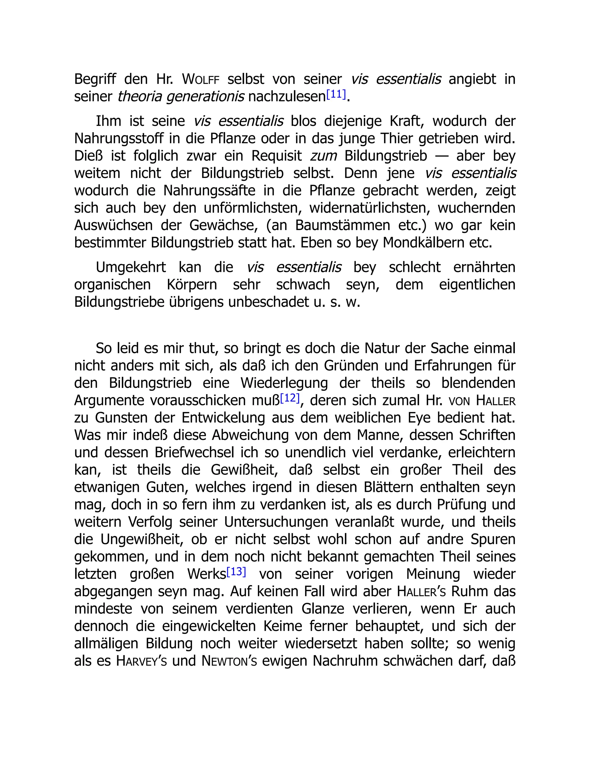 Begriff den Hr. WOLFF selbst von seiner vis essentialis angiebt in
seiner theoria generationis nachzulesen[11].
Ihm ist seine vis essentialis blos diejenige Kraft, wodurch der
Nahrungsstoff in die Pflanze oder in das junge Thier getrieben wird.
Dieß ist folglich zwar ein Requisit zum Bildungstrieb — aber bey
weitem nicht der Bildungstrieb selbst. Denn jene vis essentialis
wodurch die Nahrungssäfte in die Pflanze gebracht werden, zeigt
sich auch bey den unförmlichsten, widernatürlichsten, wuchernden
Auswüchsen der Gewächse, (an Baumstämmen etc.) wo gar kein
bestimmter Bildungstrieb statt hat. Eben so bey Mondkälbern etc.
Umgekehrt kan die vis essentialis bey schlecht ernährten
organischen Körpern sehr schwach seyn, dem eigentlichen
Bildungstriebe übrigens unbeschadet u. s. w.
So leid es mir thut, so bringt es doch die Natur der Sache einmal
nicht anders mit sich, als daß ich den Gründen und Erfahrungen für
den Bildungstrieb eine Wiederlegung der theils so blendenden
Argumente vorausschicken muß[12], deren sich zumal Hr. VON HALLER
zu Gunsten der Entwickelung aus dem weiblichen Eye bedient hat.
Was mir indeß diese Abweichung von dem Manne, dessen Schriften
und dessen Briefwechsel ich so unendlich viel verdanke, erleichtern
kan, ist theils die Gewißheit, daß selbst ein großer Theil des
etwanigen Guten, welches irgend in diesen Blättern enthalten seyn
mag, doch in so fern ihm zu verdanken ist, als es durch Prüfung und
weitern Verfolg seiner Untersuchungen veranlaßt wurde, und theils
die Ungewißheit, ob er nicht selbst wohl schon auf andre Spuren
gekommen, und in dem noch nicht bekannt gemachten Theil seines
letzten großen Werks[13] von seiner vorigen Meinung wieder
abgegangen seyn mag. Auf keinen Fall wird aber HALLER’S Ruhm das
mindeste von seinem verdienten Glanze verlieren, wenn Er auch
dennoch die eingewickelten Keime ferner behauptet, und sich der
allmäligen Bildung noch weiter wiedersetzt haben sollte; so wenig
als es HARVEY’S und NEWTON’S ewigen Nachruhm schwächen darf, daß
 
