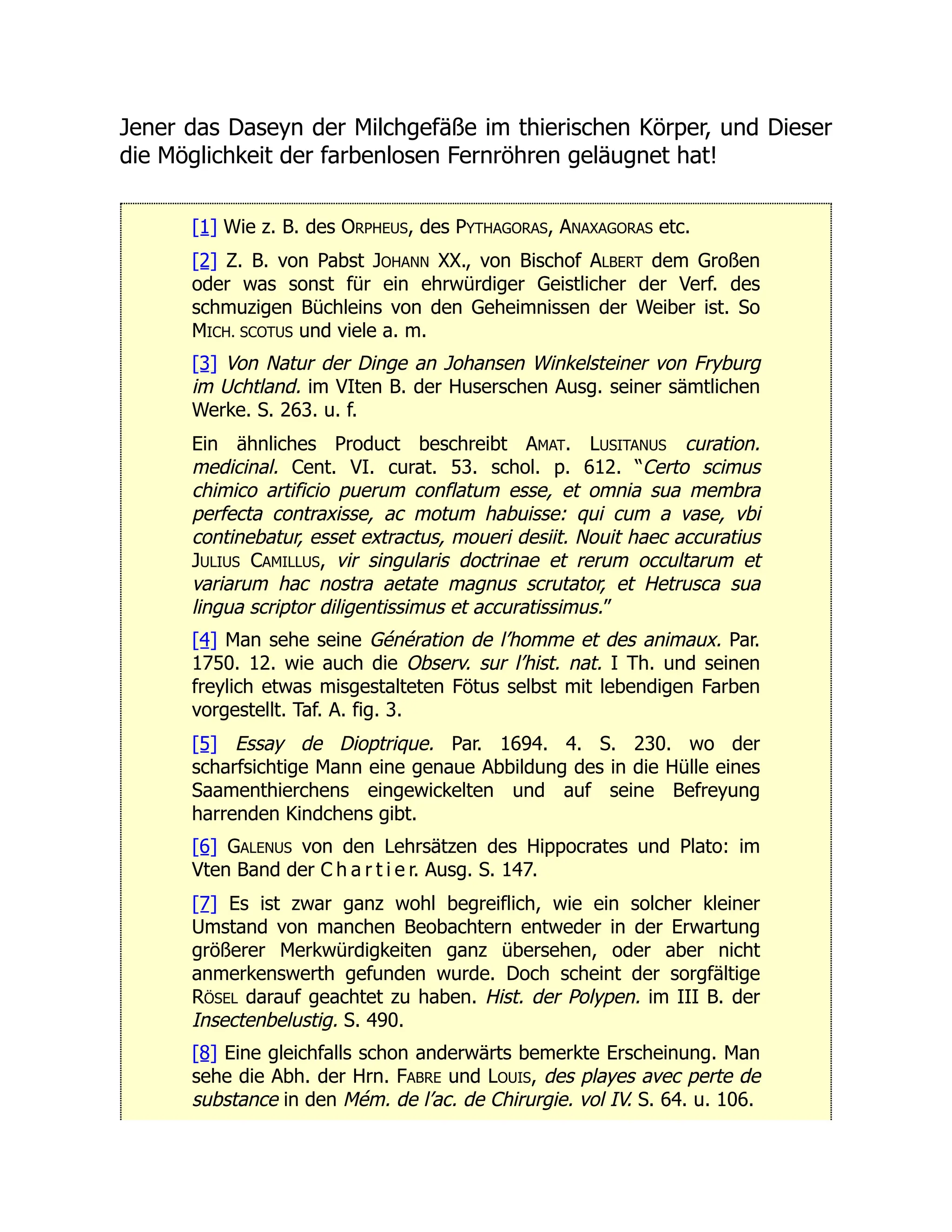 Jener das Daseyn der Milchgefäße im thierischen Körper, und Dieser
die Möglichkeit der farbenlosen Fernröhren geläugnet hat!
[1] Wie z. B. des ORPHEUS, des PYTHAGORAS, ANAXAGORAS etc.
[2] Z. B. von Pabst JOHANN XX., von Bischof ALBERT dem Großen
oder was sonst für ein ehrwürdiger Geistlicher der Verf. des
schmuzigen Büchleins von den Geheimnissen der Weiber ist. So
MICH. SCOTUS und viele a. m.
[3] Von Natur der Dinge an Johansen Winkelsteiner von Fryburg
im Uchtland. im VIten B. der Huserschen Ausg. seiner sämtlichen
Werke. S. 263. u. f.
Ein ähnliches Product beschreibt AMAT. LUSITANUS curation.
medicinal. Cent. VI. curat. 53. schol. p. 612. “Certo scimus
chimico artificio puerum conflatum esse, et omnia sua membra
perfecta contraxisse, ac motum habuisse: qui cum a vase, vbi
continebatur, esset extractus, moueri desiit. Nouit haec accuratius
JULIUS CAMILLUS, vir singularis doctrinae et rerum occultarum et
variarum hac nostra aetate magnus scrutator, et Hetrusca sua
lingua scriptor diligentissimus et accuratissimus.”
[4] Man sehe seine Génération de l’homme et des animaux. Par.
1750. 12. wie auch die Observ. sur l’hist. nat. I Th. und seinen
freylich etwas misgestalteten Fötus selbst mit lebendigen Farben
vorgestellt. Taf. A. fig. 3.
[5] Essay de Dioptrique. Par. 1694. 4. S. 230. wo der
scharfsichtige Mann eine genaue Abbildung des in die Hülle eines
Saamenthierchens eingewickelten und auf seine Befreyung
harrenden Kindchens gibt.
[6] GALENUS von den Lehrsätzen des Hippocrates und Plato: im
Vten Band der C h a r t i e r. Ausg. S. 147.
[7] Es ist zwar ganz wohl begreiflich, wie ein solcher kleiner
Umstand von manchen Beobachtern entweder in der Erwartung
größerer Merkwürdigkeiten ganz übersehen, oder aber nicht
anmerkenswerth gefunden wurde. Doch scheint der sorgfältige
RÖSEL darauf geachtet zu haben. Hist. der Polypen. im III B. der
Insectenbelustig. S. 490.
[8] Eine gleichfalls schon anderwärts bemerkte Erscheinung. Man
sehe die Abh. der Hrn. FABRE und LOUIS, des playes avec perte de
substance in den Mém. de l’ac. de Chirurgie. vol IV. S. 64. u. 106.
 