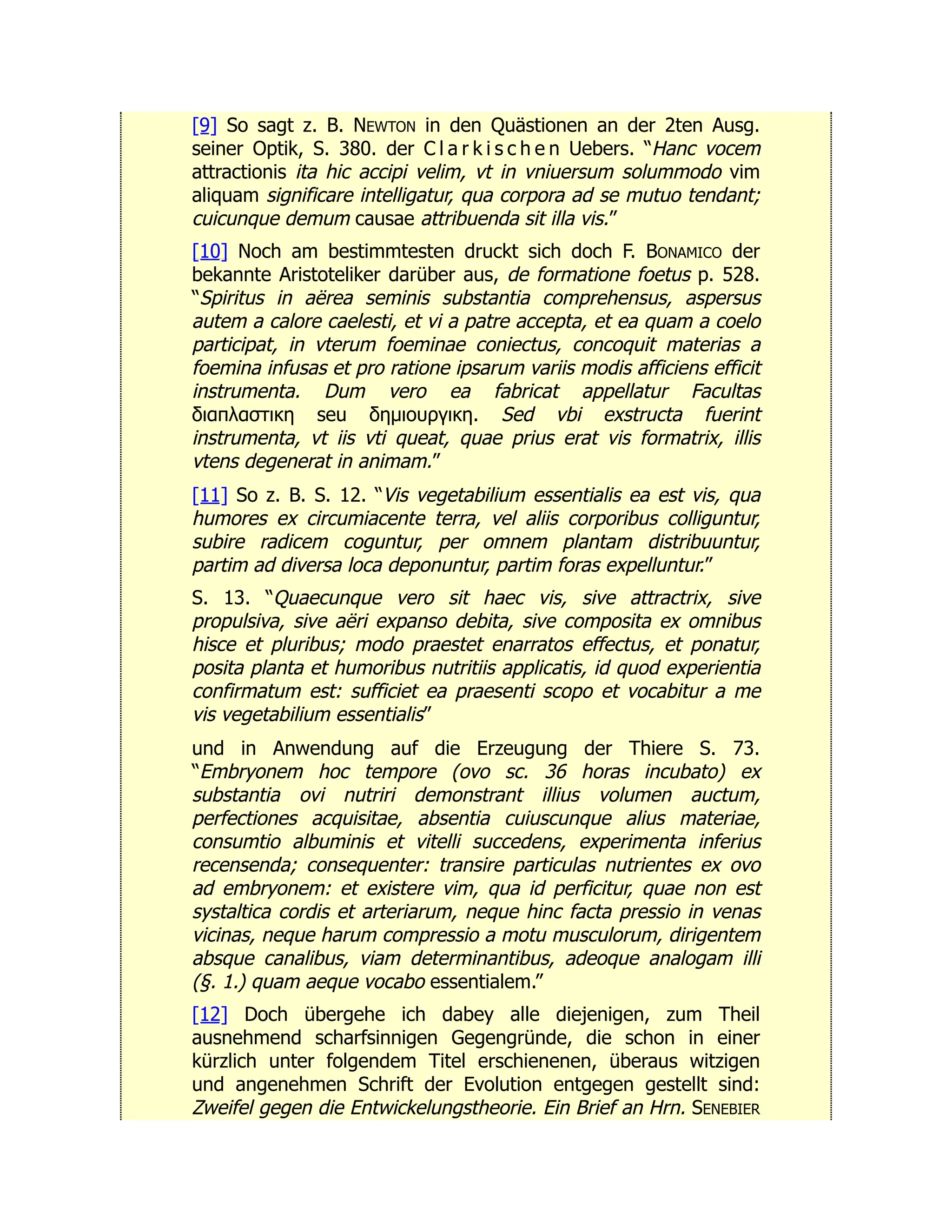 [9] So sagt z. B. NEWTON in den Quästionen an der 2ten Ausg.
seiner Optik, S. 380. der C l a r k i s c h e n Uebers. “Hanc vocem
attractionis ita hic accipi velim, vt in vniuersum solummodo vim
aliquam significare intelligatur, qua corpora ad se mutuo tendant;
cuicunque demum causae attribuenda sit illa vis.”
[10] Noch am bestimmtesten druckt sich doch F. BONAMICO der
bekannte Aristoteliker darüber aus, de formatione foetus p. 528.
“Spiritus in aërea seminis substantia comprehensus, aspersus
autem a calore caelesti, et vi a patre accepta, et ea quam a coelo
participat, in vterum foeminae coniectus, concoquit materias a
foemina infusas et pro ratione ipsarum variis modis afficiens efficit
instrumenta. Dum vero ea fabricat appellatur Facultas
διαπλαστικη seu δημιουργικη. Sed vbi exstructa fuerint
instrumenta, vt iis vti queat, quae prius erat vis formatrix, illis
vtens degenerat in animam.”
[11] So z. B. S. 12. “Vis vegetabilium essentialis ea est vis, qua
humores ex circumiacente terra, vel aliis corporibus colliguntur,
subire radicem coguntur, per omnem plantam distribuuntur,
partim ad diversa loca deponuntur, partim foras expelluntur.”
S. 13. “Quaecunque vero sit haec vis, sive attractrix, sive
propulsiva, sive aëri expanso debita, sive composita ex omnibus
hisce et pluribus; modo praestet enarratos effectus, et ponatur,
posita planta et humoribus nutritiis applicatis, id quod experientia
confirmatum est: sufficiet ea praesenti scopo et vocabitur a me
vis vegetabilium essentialis”
und in Anwendung auf die Erzeugung der Thiere S. 73.
“Embryonem hoc tempore (ovo sc. 36 horas incubato) ex
substantia ovi nutriri demonstrant illius volumen auctum,
perfectiones acquisitae, absentia cuiuscunque alius materiae,
consumtio albuminis et vitelli succedens, experimenta inferius
recensenda; consequenter: transire particulas nutrientes ex ovo
ad embryonem: et existere vim, qua id perficitur, quae non est
systaltica cordis et arteriarum, neque hinc facta pressio in venas
vicinas, neque harum compressio a motu musculorum, dirigentem
absque canalibus, viam determinantibus, adeoque analogam illi
(§. 1.) quam aeque vocabo essentialem.”
[12] Doch übergehe ich dabey alle diejenigen, zum Theil
ausnehmend scharfsinnigen Gegengründe, die schon in einer
kürzlich unter folgendem Titel erschienenen, überaus witzigen
und angenehmen Schrift der Evolution entgegen gestellt sind:
Zweifel gegen die Entwickelungstheorie. Ein Brief an Hrn. SENEBIER
 
