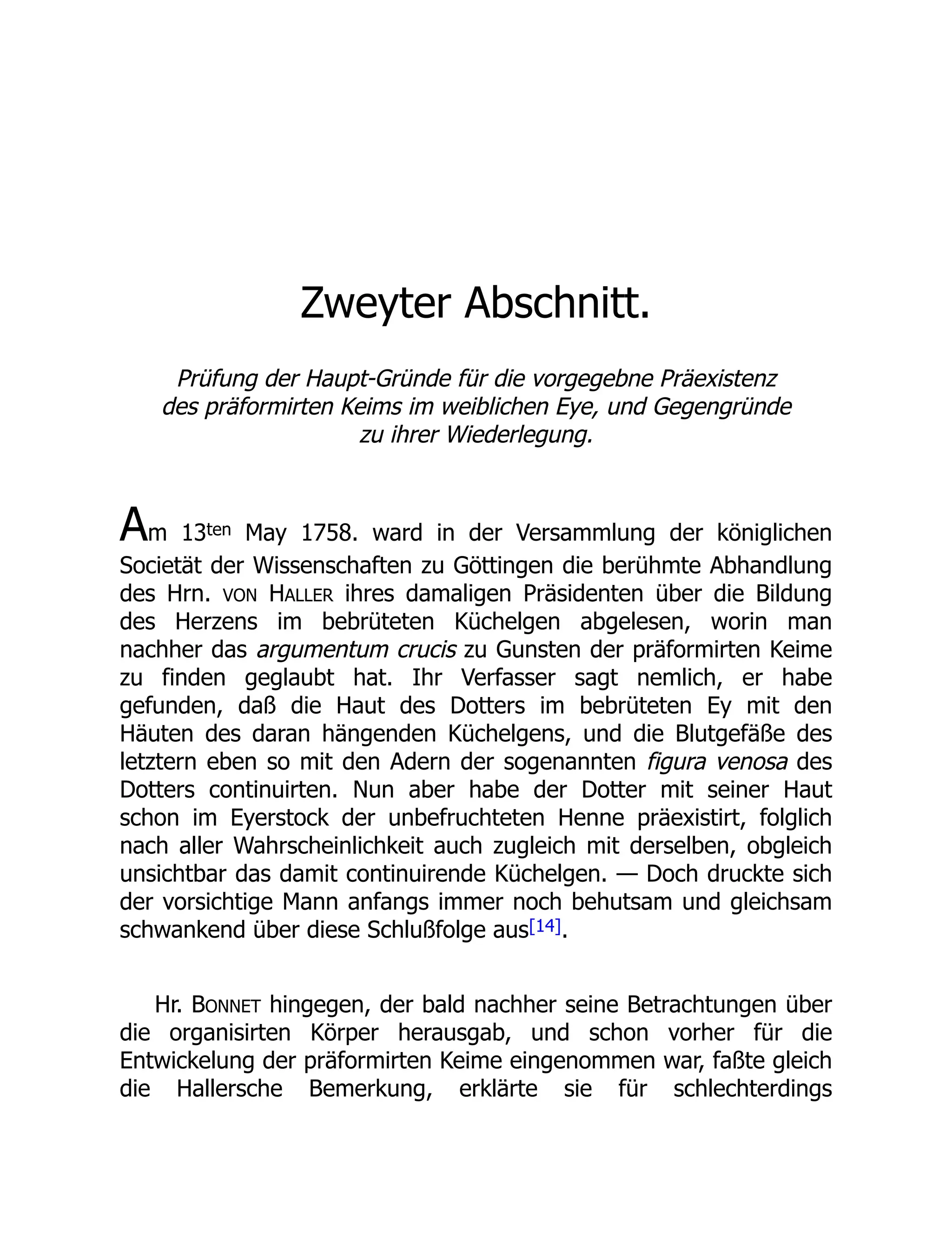 Zweyter Abschnitt.
Prüfung der Haupt-Gründe für die vorgegebne Präexistenz
des präformirten Keims im weiblichen Eye, und Gegengründe
zu ihrer Wiederlegung.
Am 13ten May 1758. ward in der Versammlung der königlichen
Societät der Wissenschaften zu Göttingen die berühmte Abhandlung
des Hrn. VON HALLER ihres damaligen Präsidenten über die Bildung
des Herzens im bebrüteten Küchelgen abgelesen, worin man
nachher das argumentum crucis zu Gunsten der präformirten Keime
zu finden geglaubt hat. Ihr Verfasser sagt nemlich, er habe
gefunden, daß die Haut des Dotters im bebrüteten Ey mit den
Häuten des daran hängenden Küchelgens, und die Blutgefäße des
letztern eben so mit den Adern der sogenannten figura venosa des
Dotters continuirten. Nun aber habe der Dotter mit seiner Haut
schon im Eyerstock der unbefruchteten Henne präexistirt, folglich
nach aller Wahrscheinlichkeit auch zugleich mit derselben, obgleich
unsichtbar das damit continuirende Küchelgen. — Doch druckte sich
der vorsichtige Mann anfangs immer noch behutsam und gleichsam
schwankend über diese Schlußfolge aus[14].
Hr. BONNET hingegen, der bald nachher seine Betrachtungen über
die organisirten Körper herausgab, und schon vorher für die
Entwickelung der präformirten Keime eingenommen war, faßte gleich
die Hallersche Bemerkung, erklärte sie für schlechterdings
 