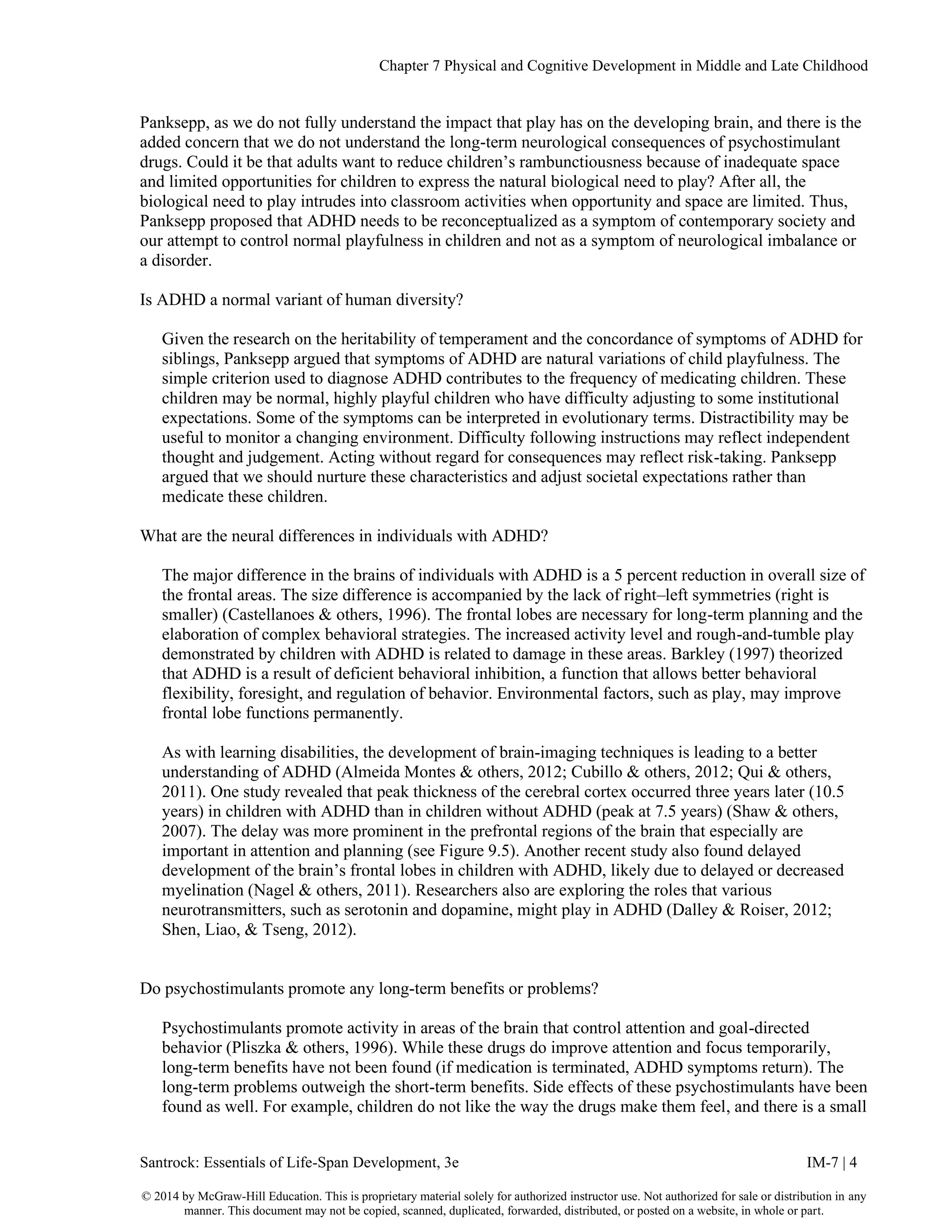 Chapter 7 Physical and Cognitive Development in Middle and Late Childhood
Santrock: Essentials of Life-Span Development, 3e IM-7 | 4
© 2014 by McGraw-Hill Education. This is proprietary material solely for authorized instructor use. Not authorized for sale or distribution in any
manner. This document may not be copied, scanned, duplicated, forwarded, distributed, or posted on a website, in whole or part.
Panksepp, as we do not fully understand the impact that play has on the developing brain, and there is the
added concern that we do not understand the long-term neurological consequences of psychostimulant
drugs. Could it be that adults want to reduce children’s rambunctiousness because of inadequate space
and limited opportunities for children to express the natural biological need to play? After all, the
biological need to play intrudes into classroom activities when opportunity and space are limited. Thus,
Panksepp proposed that ADHD needs to be reconceptualized as a symptom of contemporary society and
our attempt to control normal playfulness in children and not as a symptom of neurological imbalance or
a disorder.
Is ADHD a normal variant of human diversity?
Given the research on the heritability of temperament and the concordance of symptoms of ADHD for
siblings, Panksepp argued that symptoms of ADHD are natural variations of child playfulness. The
simple criterion used to diagnose ADHD contributes to the frequency of medicating children. These
children may be normal, highly playful children who have difficulty adjusting to some institutional
expectations. Some of the symptoms can be interpreted in evolutionary terms. Distractibility may be
useful to monitor a changing environment. Difficulty following instructions may reflect independent
thought and judgement. Acting without regard for consequences may reflect risk-taking. Panksepp
argued that we should nurture these characteristics and adjust societal expectations rather than
medicate these children.
What are the neural differences in individuals with ADHD?
The major difference in the brains of individuals with ADHD is a 5 percent reduction in overall size of
the frontal areas. The size difference is accompanied by the lack of right–left symmetries (right is
smaller) (Castellanoes & others, 1996). The frontal lobes are necessary for long-term planning and the
elaboration of complex behavioral strategies. The increased activity level and rough-and-tumble play
demonstrated by children with ADHD is related to damage in these areas. Barkley (1997) theorized
that ADHD is a result of deficient behavioral inhibition, a function that allows better behavioral
flexibility, foresight, and regulation of behavior. Environmental factors, such as play, may improve
frontal lobe functions permanently.
As with learning disabilities, the development of brain-imaging techniques is leading to a better
understanding of ADHD (Almeida Montes & others, 2012; Cubillo & others, 2012; Qui & others,
2011). One study revealed that peak thickness of the cerebral cortex occurred three years later (10.5
years) in children with ADHD than in children without ADHD (peak at 7.5 years) (Shaw & others,
2007). The delay was more prominent in the prefrontal regions of the brain that especially are
important in attention and planning (see Figure 9.5). Another recent study also found delayed
development of the brain’s frontal lobes in children with ADHD, likely due to delayed or decreased
myelination (Nagel & others, 2011). Researchers also are exploring the roles that various
neurotransmitters, such as serotonin and dopamine, might play in ADHD (Dalley & Roiser, 2012;
Shen, Liao, & Tseng, 2012).
Do psychostimulants promote any long-term benefits or problems?
Psychostimulants promote activity in areas of the brain that control attention and goal-directed
behavior (Pliszka & others, 1996). While these drugs do improve attention and focus temporarily,
long-term benefits have not been found (if medication is terminated, ADHD symptoms return). The
long-term problems outweigh the short-term benefits. Side effects of these psychostimulants have been
found as well. For example, children do not like the way the drugs make them feel, and there is a small
 