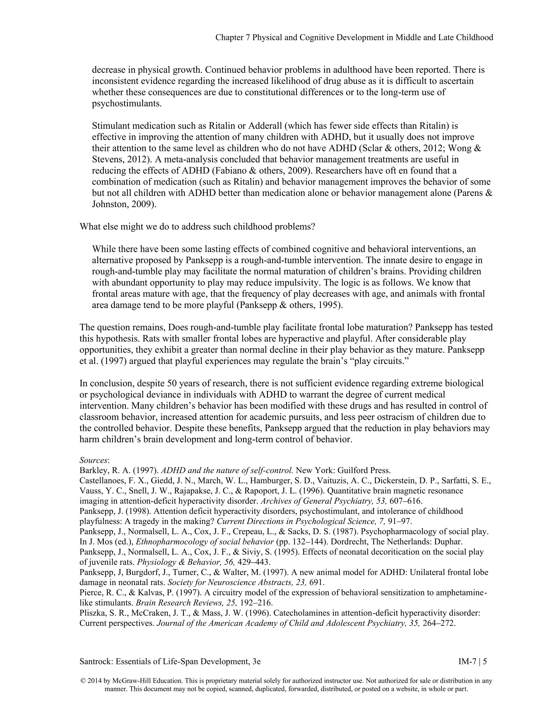 Chapter 7 Physical and Cognitive Development in Middle and Late Childhood
Santrock: Essentials of Life-Span Development, 3e IM-7 | 5
© 2014 by McGraw-Hill Education. This is proprietary material solely for authorized instructor use. Not authorized for sale or distribution in any
manner. This document may not be copied, scanned, duplicated, forwarded, distributed, or posted on a website, in whole or part.
decrease in physical growth. Continued behavior problems in adulthood have been reported. There is
inconsistent evidence regarding the increased likelihood of drug abuse as it is difficult to ascertain
whether these consequences are due to constitutional differences or to the long-term use of
psychostimulants.
Stimulant medication such as Ritalin or Adderall (which has fewer side effects than Ritalin) is
effective in improving the attention of many children with ADHD, but it usually does not improve
their attention to the same level as children who do not have ADHD (Sclar & others, 2012; Wong &
Stevens, 2012). A meta-analysis concluded that behavior management treatments are useful in
reducing the effects of ADHD (Fabiano & others, 2009). Researchers have oft en found that a
combination of medication (such as Ritalin) and behavior management improves the behavior of some
but not all children with ADHD better than medication alone or behavior management alone (Parens &
Johnston, 2009).
What else might we do to address such childhood problems?
While there have been some lasting effects of combined cognitive and behavioral interventions, an
alternative proposed by Panksepp is a rough-and-tumble intervention. The innate desire to engage in
rough-and-tumble play may facilitate the normal maturation of children’s brains. Providing children
with abundant opportunity to play may reduce impulsivity. The logic is as follows. We know that
frontal areas mature with age, that the frequency of play decreases with age, and animals with frontal
area damage tend to be more playful (Panksepp & others, 1995).
The question remains, Does rough-and-tumble play facilitate frontal lobe maturation? Panksepp has tested
this hypothesis. Rats with smaller frontal lobes are hyperactive and playful. After considerable play
opportunities, they exhibit a greater than normal decline in their play behavior as they mature. Panksepp
et al. (1997) argued that playful experiences may regulate the brain’s “play circuits.”
In conclusion, despite 50 years of research, there is not sufficient evidence regarding extreme biological
or psychological deviance in individuals with ADHD to warrant the degree of current medical
intervention. Many children’s behavior has been modified with these drugs and has resulted in control of
classroom behavior, increased attention for academic pursuits, and less peer ostracism of children due to
the controlled behavior. Despite these benefits, Panksepp argued that the reduction in play behaviors may
harm children’s brain development and long-term control of behavior.
Sources:
Barkley, R. A. (1997). ADHD and the nature of self-control. New York: Guilford Press.
Castellanoes, F. X., Giedd, J. N., March, W. L., Hamburger, S. D., Vaituzis, A. C., Dickerstein, D. P., Sarfatti, S. E.,
Vauss, Y. C., Snell, J. W., Rajapakse, J. C., & Rapoport, J. L. (1996). Quantitative brain magnetic resonance
imaging in attention-deficit hyperactivity disorder. Archives of General Psychiatry, 53, 607–616.
Panksepp, J. (1998). Attention deficit hyperactivity disorders, psychostimulant, and intolerance of childhood
playfulness: A tragedy in the making? Current Directions in Psychological Science, 7, 91–97.
Panksepp, J., Normalsell, L. A., Cox, J. F., Crepeau, L., & Sacks, D. S. (1987). Psychopharmacology of social play.
In J. Mos (ed.), Ethnopharmocology of social behavior (pp. 132–144). Dordrecht, The Netherlands: Duphar.
Panksepp, J., Normalsell, L. A., Cox, J. F., & Siviy, S. (1995). Effects of neonatal decoritication on the social play
of juvenile rats. Physiology & Behavior, 56, 429–443.
Panksepp, J, Burgdorf, J., Turner, C., & Walter, M. (1997). A new animal model for ADHD: Unilateral frontal lobe
damage in neonatal rats. Society for Neuroscience Abstracts, 23, 691.
Pierce, R. C., & Kalvas, P. (1997). A circuitry model of the expression of behavioral sensitization to amphetamine-
like stimulants. Brain Research Reviews, 25, 192–216.
Pliszka, S. R., McCraken, J. T., & Mass, J. W. (1996). Catecholamines in attention-deficit hyperactivity disorder:
Current perspectives. Journal of the American Academy of Child and Adolescent Psychiatry, 35, 264–272.
 