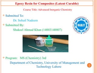 Epoxy Resin for Composites (Latent Curable)
 Submitted To:
Dr. Sohail Nadeem
 Submitted By:
Shakeel Ahmad Khan (14003140007)
 Program: MS (Chemistry) 3rd
Department of Chemistry, University of Management and
Technology Lahore
1
Course Title: Advanced Inorganic Chemistry
12
 
