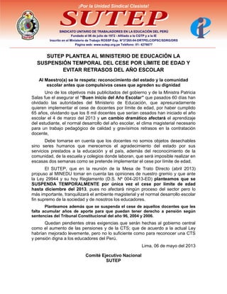 SUTEP PLANTEA AL MINISTERIO DE EDUCACIÓN LA
SUSPENSIÓN TEMPORAL DEL CESE POR LÍMITE DE EDAD Y
EVITAR RETRASOS DEL AÑO ESCOLAR
Al Maestro(a) se le respeta: reconocimiento del estado y la comunidad
escolar antes que compulsivos ceses que agreden su dignidad
Uno de los objetivos más publicitados del gobierno y de la Ministra Patricia
Salas fue el asegurar el “Buen inicio del Año Escolar” que pasados 60 días han
olvidado las autoridades del Ministerio de Educación, que apresuradamente
quieren implementar el cese de docentes por límite de edad, por haber cumplido
65 años, olvidando que los 8 mil docentes que serían cesados han iniciado el año
escolar el 4 de marzo del 2013 y un cambio dramático afectará el aprendizaje
del estudiante, el normal desarrollo del año escolar, el clima magisterial necesario
para un trabajo pedagógico de calidad y gravísimos retrasos en la contratación
docente,
Debe tomarse en cuenta que los docentes no somos objetos desechables
sino seres humanos que merecemos el agradecimiento del estado por sus
servicios prestados a la educación y el país, además del reconocimiento de la
comunidad, de la escuela y colegios donde laboran, que será imposible realizar en
escasas dos semanas como se pretende implementar el cese por límite de edad.
El SUTEP, que en la reunión de la Mesa de Trato Directo (abril 2013)
propuso al MINEDU tomar en cuenta las opiniones de nuestro gremio y que ante
la Ley 29944 y su hoy Reglamento (D.S. Nº 004-2013-ED) planteamos que se
SUSPENDA TEMPORALMENTE por única vez el cese por límite de edad
hasta diciembre del 2013, pues no afectará ningún proceso del sector pero lo
más importante, tranquilizará el ambiente magisterial y el normal desarrollo escolar
fin supremo de la sociedad y de nosotros los educadores.
Planteamos además que se suspenda el cese de aquellos docentes que les
falta acumular años de aporte para que puedan tener derecho a pensión según
sentencias del Tribunal Constitucional del año 96, 2004 y 2006.
Quedan pendientes otras exigencias que serán hechas al gobierno central
como el aumento de las pensiones y de la CTS; que de acuerdo a la actual Ley
habrían mejorado levemente, pero no lo suficiente como para reconocer una CTS
y pensión digna a los educadores del Perú.
Lima, 06 de mayo del 2013
Comité Ejecutivo Nacional
SUTEP
 