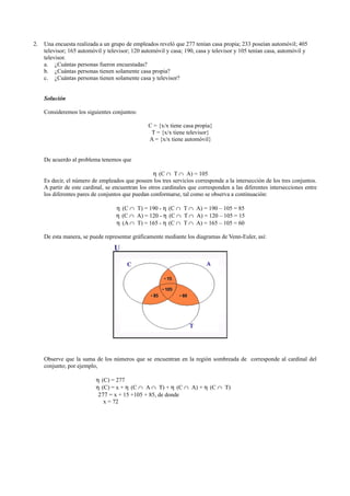 2. Una encuesta realizada a un grupo de empleados reveló que 277 tenían casa propia; 233 poseían automóvil; 405
televisor; 165 automóvil y televisor; 120 automóvil y casa; 190, casa y televisor y 105 tenían casa, automóvil y
televisor.
a. ¿Cuántas personas fueron encuestadas?
b. ¿Cuántas personas tienen solamente casa propia?
c. ¿Cuántas personas tienen solamente casa y televisor?
Solución
Consideremos los siguientes conjuntos:
C = {x/x tiene casa propia}
T = {x/x tiene televisor}
A = {x/x tiene automóvil}
De acuerdo al problema tenemos que
η (C ∩ T ∩ A) = 105
Es decir, el número de empleados que poseen los tres servicios corresponde a la intersección de los tres conjuntos.
A partir de este cardinal, se encuentran los otros cardinales que corresponden a las diferentes intersecciones entre
los diferentes pares de conjuntos que puedan conformarse, tal como se observa a continuación:
η (C ∩ T) = 190 - η (C ∩ T ∩ A) = 190 – 105 = 85
η (C ∩ A) = 120 - η (C ∩ T ∩ A) = 120 – 105 = 15
η (A ∩ T) = 165 - η (C ∩ T ∩ A) = 165 – 105 = 60
De esta manera, se puede representar gráficamente mediante los diagramas de Venn-Euler, así:
Observe que la suma de los números que se encuentran en la región sombreada de corresponde al cardinal del
conjunto; por ejemplo,
η (C) = 277
η (C) = x + η (C ∩ A ∩ T) + η (C ∩ A) + η (C ∩ T)
277 = x + 15 +105 + 85, de donde
x = 72
 