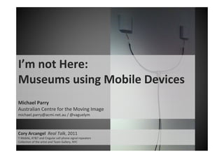 I’m not Here: 
Museums using Mobile Devices
Michael Parry
Australian Centre for the Moving Image
michael.parry@acmi.net.au / @vaguelym



Cory Arcangel  Real Talk, 2011
T‐Mobile, AT&T and Cingular cell phone signal repeaters
Collection of the artist and Team Gallery, NYC
 