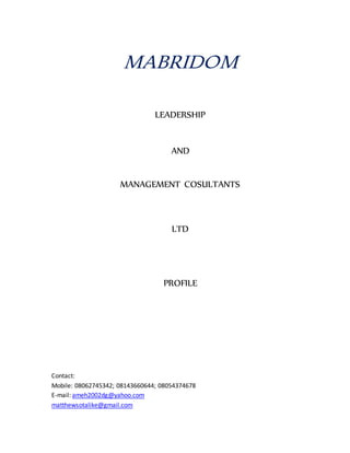 MABRIDOM
LEADERSHIP
AND
MANAGEMENT COSULTANTS
LTD
PROFILE
Contact:
Mobile: 08062745342; 08143660644; 08054374678
E-mail: ameh2002dg@yahoo.com
matthewsotalike@gmail.com
 