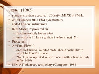 104
80286 (1982)
• some instruction executed : 250ns(4.0MIPS) at 8MHz
• 24-bit address bus : 16M byte memory
• added 16 new instructions
• Real Mode: 1st powered on
• functions exactly like an 8086
• uses only its 20 least significant address lines(1M)
• Protected :
• A “Fatal Flaw” ?
• once switched to Protected mode, should not be able to
switch back to Real mode
• 286 chips are operated in Real mode and thus function only
as fast 8086s
• IBM AT(advanced technology) Computer :1984
 