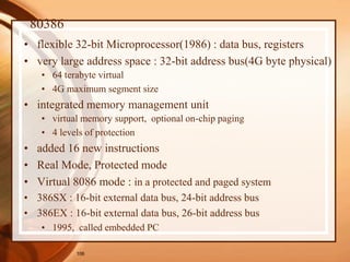 106
80386
• flexible 32-bit Microprocessor(1986) : data bus, registers
• very large address space : 32-bit address bus(4G byte physical)
• 64 terabyte virtual
• 4G maximum segment size
• integrated memory management unit
• virtual memory support, optional on-chip paging
• 4 levels of protection
• added 16 new instructions
• Real Mode, Protected mode
• Virtual 8086 mode : in a protected and paged system
• 386SX : 16-bit external data bus, 24-bit address bus
• 386EX : 16-bit external data bus, 26-bit address bus
• 1995, called embedded PC
 