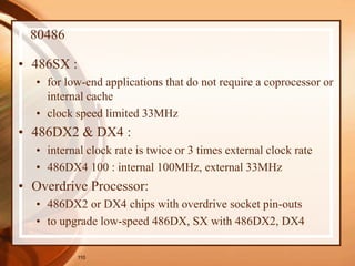 110
80486
• 486SX :
• for low-end applications that do not require a coprocessor or
internal cache
• clock speed limited 33MHz
• 486DX2 & DX4 :
• internal clock rate is twice or 3 times external clock rate
• 486DX4 100 : internal 100MHz, external 33MHz
• Overdrive Processor:
• 486DX2 or DX4 chips with overdrive socket pin-outs
• to upgrade low-speed 486DX, SX with 486DX2, DX4
 