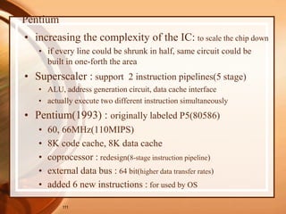 111
Pentium
• increasing the complexity of the IC: to scale the chip down
• if every line could be shrunk in half, same circuit could be
built in one-forth the area
• Superscaler : support 2 instruction pipelines(5 stage)
• ALU, address generation circuit, data cache interface
• actually execute two different instruction simultaneously
• Pentium(1993) : originally labeled P5(80586)
• 60, 66MHz(110MIPS)
• 8K code cache, 8K data cache
• coprocessor : redesign(8-stage instruction pipeline)
• external data bus : 64 bit(higher data transfer rates)
• added 6 new instructions : for used by OS
 