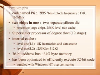 115
Pentium pro
• codenamed P6 : 1995 ‘basic clock frequency : 150,
166MHz
• two chips in one : two separate silicon die
• processor(large chip), 256K level two cache
• Superscaler processor of degree three(12 stage)
• internal cache :
• level one(L1) : 8K instruction and data cache
• level two(L2) : 256K(or 512K)
• 36-bit address bus : 64G byte memory
• has been optimized to efficiently execute 32-bit code
• bundled with Windows NT : server market
 