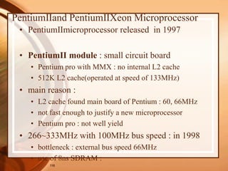 116
PentiumⅡand PentiumⅡXeon Microprocessor
• PentiumⅡmicroprocessor released in 1997
• PentiumⅡ module : small circuit board
• Pentium pro with MMX : no internal L2 cache
• 512K L2 cache(operated at speed of 133MHz)
• main reason :
• L2 cache found main board of Pentium : 60, 66MHz
• not fast enough to justify a new microprocessor
• Pentium pro : not well yield
• 266~333MHz with 100MHz bus speed : in 1998
• bottleneck : external bus speed 66MHz
• use of 8ns SDRAM :
 