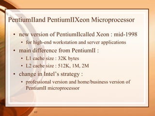 117
PentiumⅡand PentiumⅡXeon Microprocessor
• new version of PentiumⅡcalled Xeon : mid-1998
• for high-end workstation and server applications
• main difference from PentiumⅡ :
• L1 cache size : 32K bytes
• L2 cache size : 512K, 1M, 2M
• change in Intel’s strategy :
• professional version and home/business version of
PentiumⅡ microprocessor
 