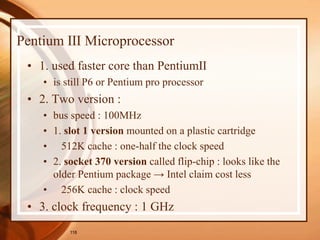 118
Pentium Ⅲ Microprocessor
• 1. used faster core than PentiumⅡ
• is still P6 or Pentium pro processor
• 2. Two version :
• bus speed : 100MHz
• 1. slot 1 version mounted on a plastic cartridge
• 512K cache : one-half the clock speed
• 2. socket 370 version called flip-chip : looks like the
older Pentium package → Intel claim cost less
• 256K cache : clock speed
• 3. clock frequency : 1 GHz
 