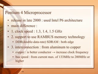 119
Pentium 4 Microprocessor
• release in late 2000 : used Intel P6 architecture
• main difference :
• 1. clock speed : 1.3, 1.4, 1.5 GHz
• 2. support to use RAMBUS memory technology
• DDR(double-data-rate) SDRAM : both edge
• 3. interconnection : from aluminum to copper
• copper : is better conductor → increase clock frequency
• bus speed : from current max. of 133MHz to 200MHz or
higher
 