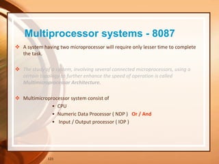 Multiprocessor systems - 8087
 A system having two microprocessor will require only lesser time to complete
the task.
 The study of a system, involving several connected microprocessors, using a
certain topology to further enhance the speed of operation is called
Multimicroprocessor Architecture.
 Multimicroprocessor system consist of
• CPU
• Numeric Data Processor ( NDP ) Or / And
• Input / Output processor ( IOP )
121
 