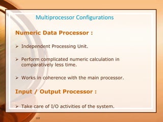 Multiprocessor Configurations
Numeric Data Processor :
 Independent Processing Unit.
 Perform complicated numeric calculation in
comparatively less time.
 Works in coherence with the main processor.
Input / Output Processor :
 Take care of I/O activities of the system.
122
 