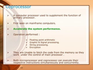 123
Coprocessor
 A computer processor used to supplement the function of
primary processor.
 First seen on mainframe computers.
 Accelerate the system performance.
 Operation performed :
 Floating point arithmetic
 Graphic & Signal processing.
 String processing.
 Encryption
 They are Unable to fetch the code from the memory so they
work under the control of main processor .
 Both microprocessor and coprocessor can execute their
respective instructions simultaneously and concurrently.
 