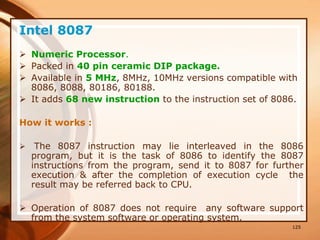 125
Intel 8087
 Numeric Processor.
 Packed in 40 pin ceramic DIP package.
 Available in 5 MHz, 8MHz, 10MHz versions compatible with
8086, 8088, 80186, 80188.
 It adds 68 new instruction to the instruction set of 8086.
How it works :
 The 8087 instruction may lie interleaved in the 8086
program, but it is the task of 8086 to identify the 8087
instructions from the program, send it to 8087 for further
execution & after the completion of execution cycle the
result may be referred back to CPU.
 Operation of 8087 does not require any software support
from the system software or operating system.
 