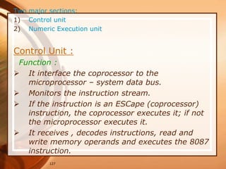 127
Two major sections:
1) Control unit
2) Numeric Execution unit
Control Unit :
Function :
 It interface the coprocessor to the
microprocessor – system data bus.
 Monitors the instruction stream.
 If the instruction is an ESCape (coprocessor)
instruction, the coprocessor executes it; if not
the microprocessor executes it.
 It receives , decodes instructions, read and
write memory operands and executes the 8087
instruction.
 