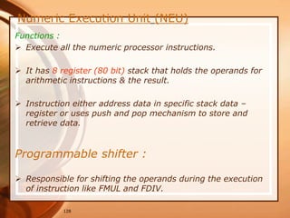 128
Numeric Execution Unit (NEU)
Functions :
 Execute all the numeric processor instructions.
 It has 8 register (80 bit) stack that holds the operands for
arithmetic instructions & the result.
 Instruction either address data in specific stack data –
register or uses push and pop mechanism to store and
retrieve data.
Programmable shifter :
 Responsible for shifting the operands during the execution
of instruction like FMUL and FDIV.
 