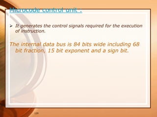 129
Microcode control unit :
 It generates the control signals required for the execution
of instruction.
The internal data bus is 84 bits wide including 68
bit fraction, 15 bit exponent and a sign bit.
 