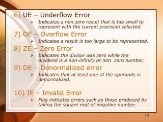 6) UE – Underflow Error
 Indicates a non zero result that is too small to
represent with the current precision selected.
7) OE – Overflow Error
 Indicates a result is too large to be represented.
8) ZE – Zero Error
 Indicates the divisor was zero while the
dividend is a non-infinity or non zero number.
9) DE – Denormalized error
 Indicates that at least one of the operands is
denormalized.
10) IE – Invalid Error
 Flag indicates errors such as those produced by
taking the square root of negative number.
132
 