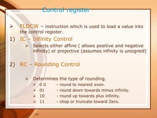 134
Control register
 FLDCW – instruction which is used to load a value into
the control register.
1) IC – Infinity Control
 Selects either affine ( allows positive and negative
infinity) or projective (assumes infinity is unsigned)
2) RC – Rounding Control
 Determines the type of rounding.
 0 0 - round to nearest even.
 01 - round down towards minus infinity.
 10 - round up towards plus infinity.
 11 - chop or truncate toward Zero.
 
