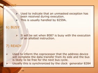 140
5) INT
 Used to indicate that an unmasked exception has
been received during execution.
 This is usually handled by 8259A.
6) BUSY
 It will be set when 8087 is busy with the execution
of an allotted instruction.
7) READY
 Used to inform the coprocessor that the address device
will complete the data transfer from its side and the bus
is likely to be free for the next bus cycle.
 Usually this is synchronized by the clock generator 8284
 
