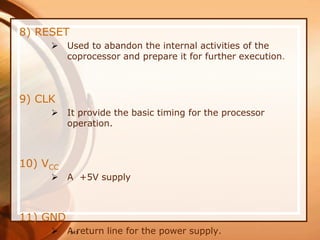 141
8) RESET
 Used to abandon the internal activities of the
coprocessor and prepare it for further execution.
9) CLK
 It provide the basic timing for the processor
operation.
10) VCC
 A +5V supply
11) GND
 A return line for the power supply.
 