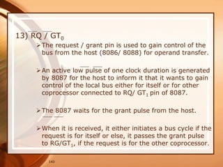 143
13) RQ / GT0
The request / grant pin is used to gain control of the
bus from the host (8086/ 8088) for operand transfer.
An active low pulse of one clock duration is generated
by 8087 for the host to inform it that it wants to gain
control of the local bus either for itself or for other
coprocessor connected to RQ/ GT1 pin of 8087.
The 8087 waits for the grant pulse from the host.
When it is received, it either initiates a bus cycle if the
request is for itself or else, it passes the grant pulse
to RG/GT1, if the request is for the other coprocessor.
 