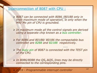Interconnection of 8087 with CPU :
 8087 can be connected with 8086 /80188 only in
their maximum mode of operation, ie only when the
MN/ Mx pin of CPU is grounded.
 In maximum mode all the control signals are derived
using a separate chip known as a bus controller.
 For 8086 and 80188/ 80186 the compactable bus
controller are 8288 and 82188 respectively.
 The busy pin of 8087 is connected with the TEST pin
of the CPU.
 In 8086/8088 the QS0 &QS1 lines may be directly
connected to the corresponding pins.
 8259 - Programmable interrupt controller
147
 